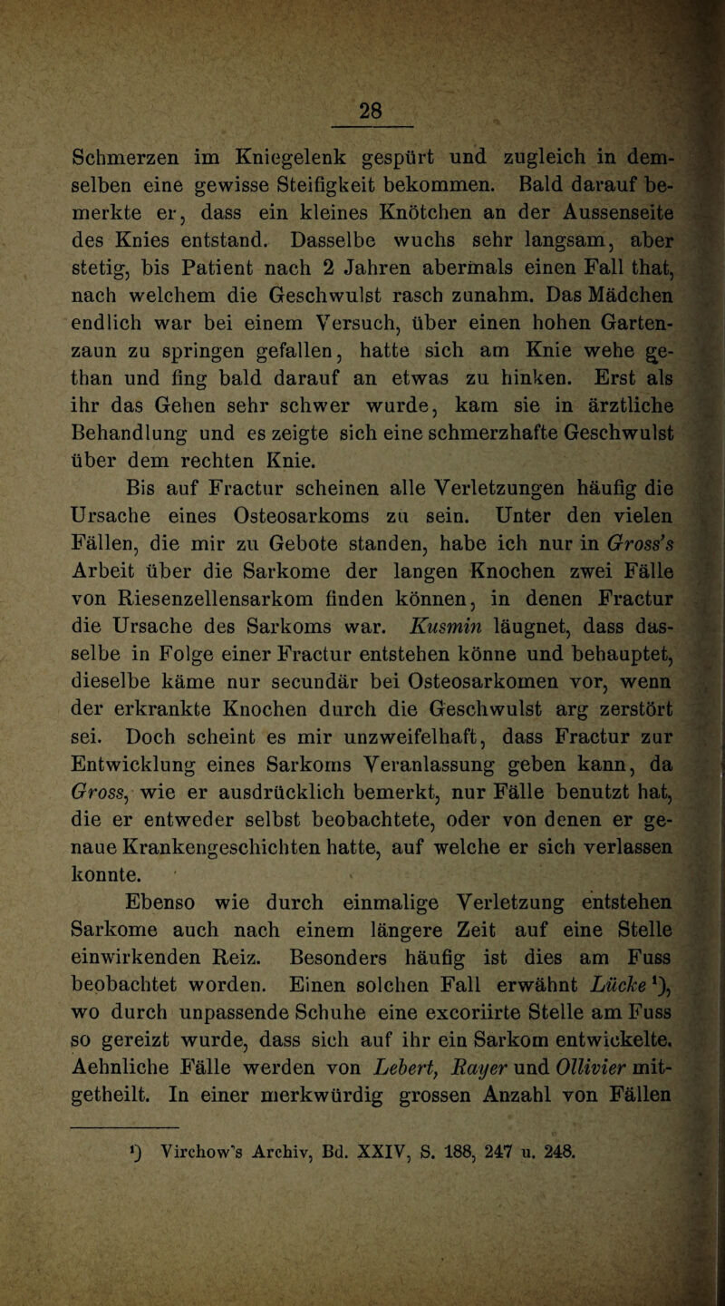 Schmerzen im Kniegelenk gespürt und zugleich in dem¬ selben eine gewisse Steifigkeit bekommen. Bald darauf be¬ merkte er, dass ein kleines Knötchen an der Aussenseite des Knies entstand. Dasselbe wuchs sehr langsam, aber stetig, bis Patient nach 2 Jahren abermals einen Fall that, nach welchem die Geschwulst rasch zanahm. Das Mädchen endlich war bei einem Versuch, über einen hohen Garten¬ zaun zu springen gefallen, hatte sich am Knie wehe Me¬ than und fing bald darauf an etwas zu hinken. Erst als ihr das Gehen sehr schwer wurde, kam sie in ärztliche Behandlung und es zeigte sich eine schmerzhafte Geschwulst über dem rechten Knie. Bis auf Fractur scheinen alle Verletzungen häufig die Ursache eines Osteosarkoms zu sein. Unter den vielen Fällen, die mir zu Gebote standen, habe ich nur in Gross’s Arbeit über die Sarkome der langen Knochen zwei Fälle von Riesenzellensarkom finden können, in denen Fractur die Ursache des Sarkoms war. Kusmin läugnet, dass das¬ selbe in Folge einer Fractur entstehen könne und behauptet, dieselbe käme nur secundär bei Osteosarkomen vor, wenn der erkrankte Knochen durch die Geschwulst arg zerstört sei. Doch scheint es mir unzweifelhaft, dass Fractur zur Entwicklung eines Sarkoms Veranlassung geben kann, da Gross, wie er ausdrücklich bemerkt, nur Fälle benutzt hat, die er entweder selbst beobachtete, oder von denen er ge¬ naue Krankengeschichten hatte, auf welche er sich verlassen konnte. Ebenso wie durch einmalige Verletzung entstehen Sarkome auch nach einem längere Zeit auf eine Stelle einwirkenden Reiz. Besonders häufig ist dies am Fuss beobachtet worden. Einen solchen Fall erwähnt Lücke *), wo durch unpassende Schuhe eine excoriirte Stelle am Fuss so gereizt wurde, dass sich auf ihr ein Sarkom entwickelte. Aehnliche Fälle werden von Lebert, Rayer und Ollivier mit- getheilt. In einer merkwürdig grossen Anzahl von Fällen 0 Yirchow’s Archiv, Bd. XXIV, S. 188, 247 u. 248.