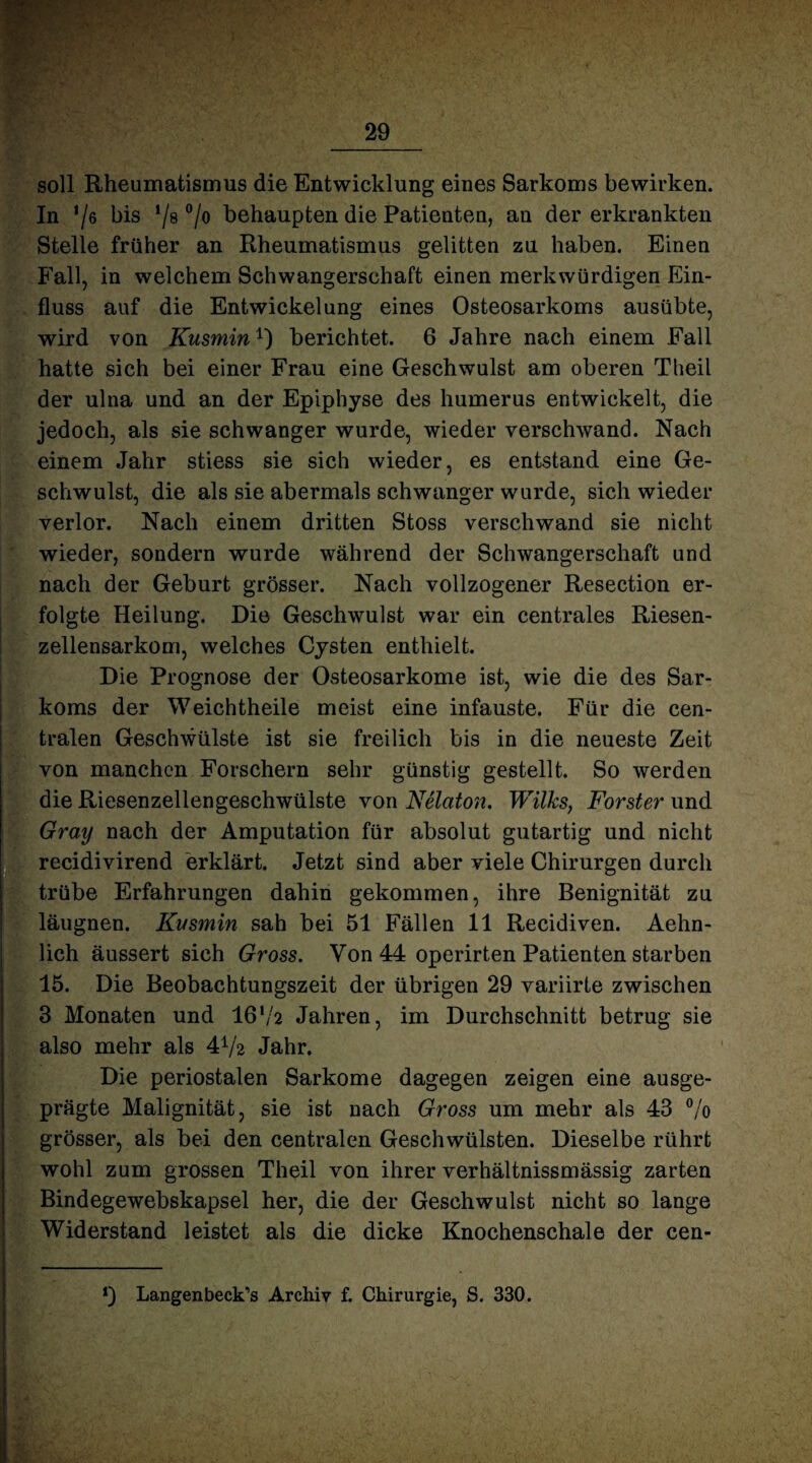 soll Rheumatismus die Entwicklung eines Sarkoms bewirken. In */6 bis !/s °lo behaupten die Patienten, an der erkrankten Stelle früher an Rheumatismus gelitten zu haben. Einen Fall, in welchem Schwangerschaft einen merkwürdigen Ein¬ fluss auf die Entwickelung eines Osteosarkoms ausübte, wird von Kusmin1) berichtet. 6 Jahre nach einem Fall hatte sich bei einer Frau eine Geschwulst am oberen Theil der ulna und an der Epiphyse des humerus entwickelt, die jedoch, als sie schwanger wurde, wieder verschwand. Nach einem Jahr stiess sie sich wieder, es entstand eine Ge¬ schwulst, die als sie abermals schwanger wurde, sich wieder verlor. Nach einem dritten Stoss verschwand sie nicht wieder, sondern wurde während der Schwangerschaft und nach der Geburt grösser. Nach vollzogener Resection er¬ folgte Heilung. Die Geschwulst war ein centrales Riesen¬ zellensarkom, welches Cysten enthielt. Die Prognose der Osteosarkome ist, wie die des Sar¬ koms der Weichtheile meist eine infauste. Für die cen¬ tralen Geschwülste ist sie freilich bis in die neueste Zeit von manchen Forschern sehr günstig gestellt. So werden die Riesenzellengeschwülste von Nelaton. Wilks, Förster und Gray nach der Amputation für absolut gutartig und nicht recidivirend erklärt. Jetzt sind aber viele Chirurgen durch trübe Erfahrungen dahin gekommen, ihre Benignität zu läugnen. Kusmin sah bei 51 Fällen 11 Recidiven. Aehn- lich äussert sich Gross. Von 44 operirten Patienten starben 15. Die Beobachtungszeit der übrigen 29 variirte zwischen 3 Monaten und 16'/2 Jahren, im Durchschnitt betrug sie also mehr als 472 Jahr. Die periostalen Sarkome dagegen zeigen eine ausge¬ prägte Malignität, sie ist nach Gross um mehr als 43 °/o grösser, als bei den centralen Geschwülsten. Dieselbe rührt wohl zum grossen Theil von ihrer verhältnissmässig zarten Bindegewebskapsel her, die der Geschwulst nicht so lange Widerstand leistet als die dicke Knochenschale der cen- Langenbeck’s Archiv f. Chirurgie, S. 330.