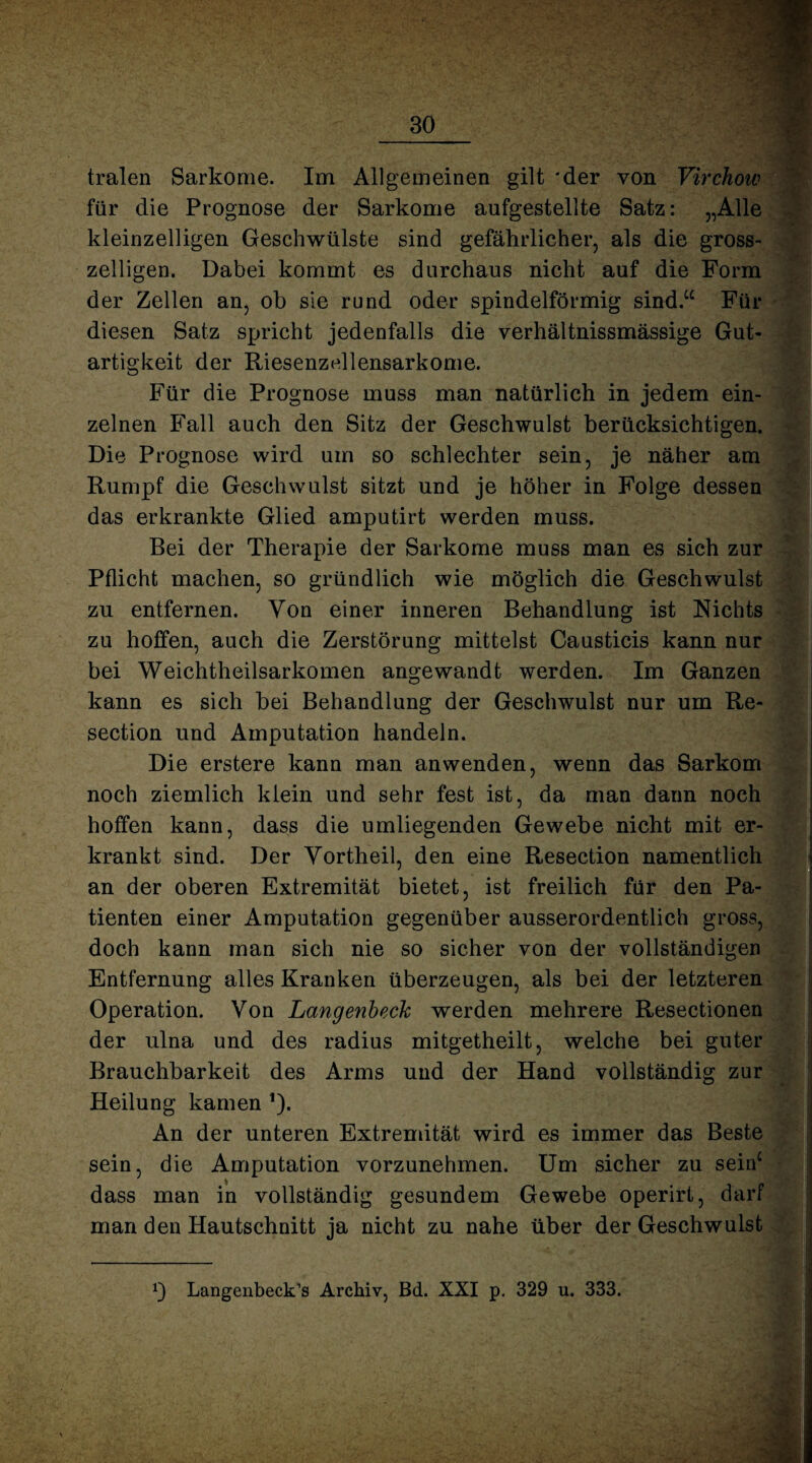 tralen Sarkome. Im Allgemeinen gilt 'der von Virchow für die Prognose der Sarkome aufgestellte Satz: „Alle kleinzelligen Geschwülste sind gefährlicher, als die gross- zeiligen. Dabei kommt es durchaus nicht auf die Form der Zellen an, ob sie rund oder spindelförmig sind.“ Für diesen Satz spricht jedenfalls die verhältnissmässige Gut¬ artigkeit der Riesenzellensarkome. Für die Prognose muss man natürlich in jedem ein¬ zelnen Fall auch den Sitz der Geschwulst berücksichtigen. Die Prognose wird um so schlechter sein, je näher am Rumpf die Geschwulst sitzt und je höher in Folge dessen das erkrankte Glied amputirt werden muss. Bei der Therapie der Sarkome muss man es sich zur Pflicht machen, so gründlich wie möglich die Geschwulst zu entfernen. Von einer inneren Behandlung ist Nichts zu hoffen, auch die Zerstörung mittelst Causticis kann nur bei Weichtheilsarkomen angewandt werden. Im Ganzen kann es sich bei Behandlung der Geschwulst nur um Re- section und Amputation handeln. Die erstere kann man anwenden, wenn das Sarkom noch ziemlich klein und sehr fest ist, da man dann noch hoffen kann, dass die umliegenden Gewebe nicht mit er¬ krankt sind. Der Vortheil, den eine Resection namentlich an der oberen Extremität bietet, ist freilich für den Pa¬ tienten einer Amputation gegenüber ausserordentlich gross, doch kann man sich nie so sicher von der vollständigen Entfernung alles Kranken überzeugen, als bei der letzteren Operation. Von Langenbeck werden mehrere Resectionen der ulna und des radius mitgetheilt, welche bei guter Brauchbarkeit des Arms und der Hand vollständig zur Heilung kamen ’)• An der unteren Extremität wird es immer das Beste sein, die Amputation vorzunehmen. Um sicher zu sein0 dass man in vollständig gesundem Gewebe operirt, darf man den Hautschnitt ja nicht zu nahe über der Geschwulst Langenbeck’s Archiv, Bd. XXI p. 329 u. 333.