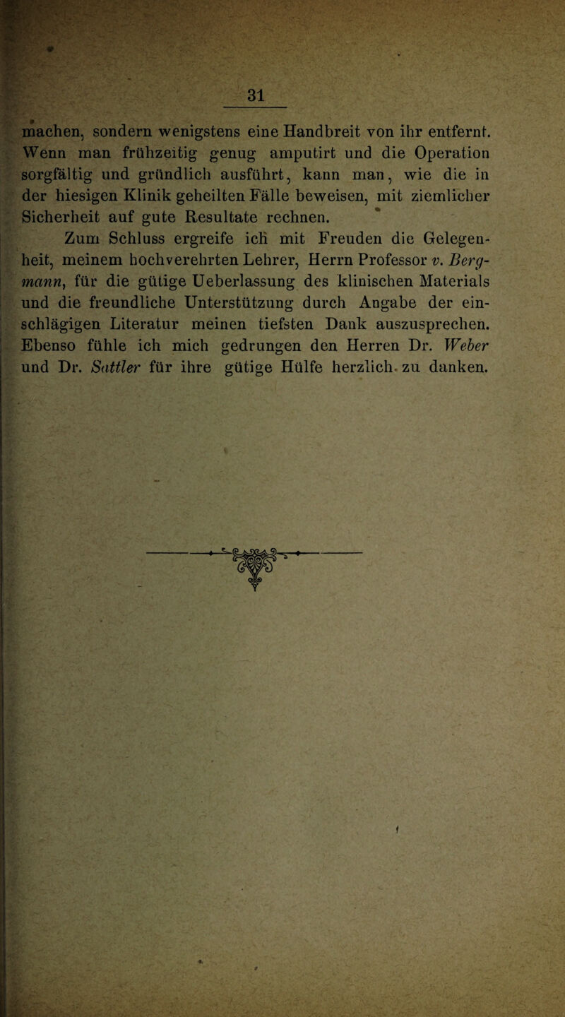 machen, sondern wenigstens eine Handbreit von ihr entfernt. Wenn man frühzeitig genug amputirt und die Operation sorgfältig und gründlich ausführt, kann man, wie die in der hiesigen Klinik geheilten Fälle beweisen, mit ziemlicher Sicherheit auf gute Resultate rechnen. Zum Schluss ergreife ich mit Freuden die Gelegen¬ heit, meinem hochverehrten Lehrer, Herrn Professor v. Berg¬ mann, für die gütige Ueberlassung des klinischen Materials und die freundliche Unterstützung durch Angabe der ein¬ schlägigen Literatur meinen tiefsten Dank auszusprechen. Ebenso fühle ich mich gedrungen den Herren Dr. Weber und Dr. Sattler für ihre gütige Hülfe herzlich, zu danken.