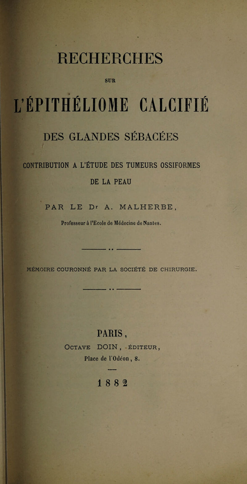 RECHERCHES SUR ÉPITHÉLIOME CALCIFIÉ DES GLANDES SÉBACÉES CONTRIBUTION A L’ÉTUDE DES TUMEURS OSSIFORMES DE LA PEAU * PAR LE Dr A. MALHERBE, Professeur à l’Ecole de Médecine de Nantes. MÉMOIRE COURONNÉ PAR LA SOCIÉTÉ DE CHIRURGIE. PARIS, Octave DOIN, éditeur, Place de l'Odéon, 8.