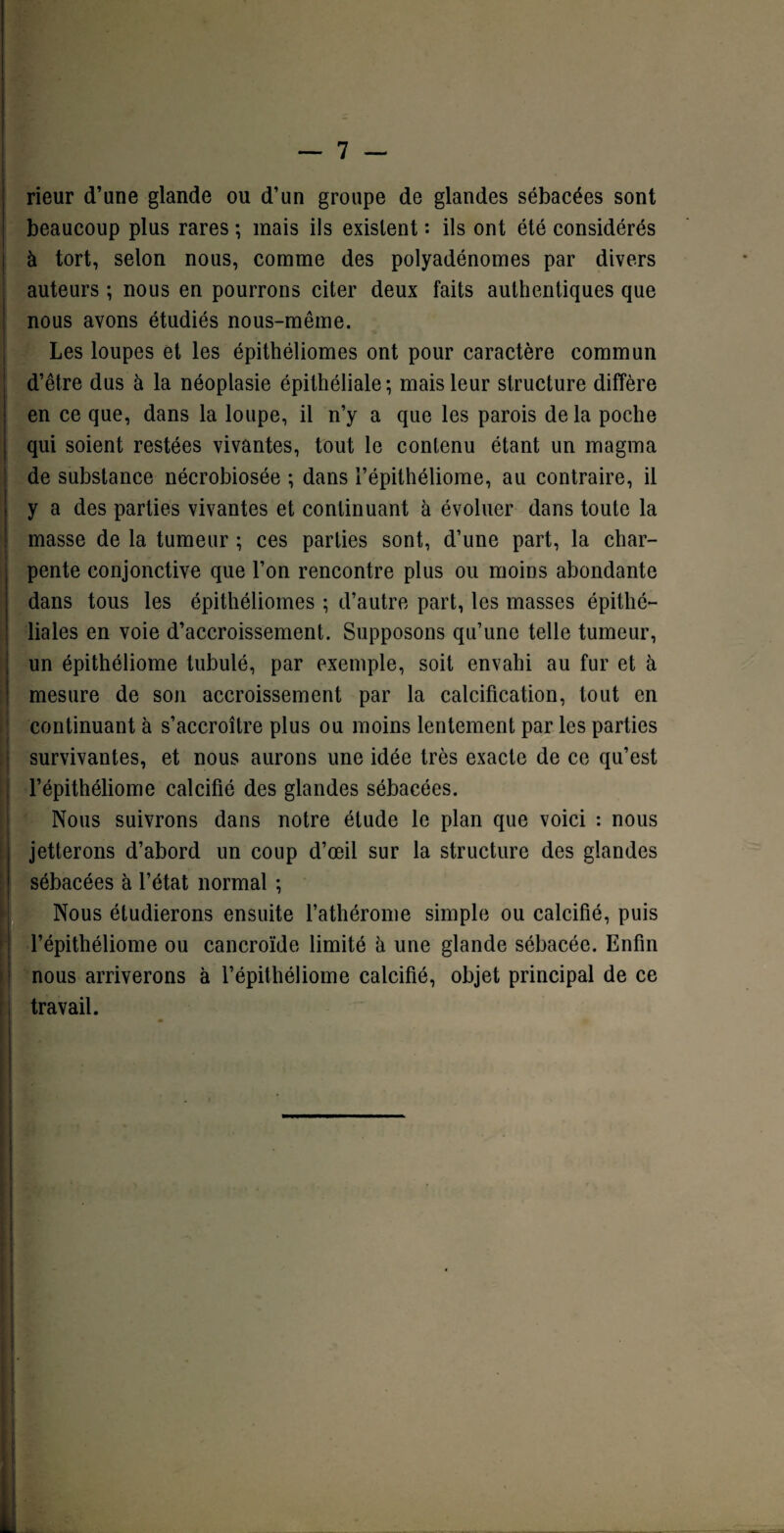 rieur d’une glande ou d’un groupe de glandes sébacées sont beaucoup plus rares ; mais ils existent : ils ont été considérés à tort, selon nous, comme des polyadénomes par divers auteurs ; nous en pourrons citer deux faits authentiques que nous avons étudiés nous-même. Les loupes et les épithéliomes ont pour caractère commun d’être dus à la néoplasie épithéliale; mais leur structure diffère en ce que, dans la loupe, il n’y a que les parois de la poche qui soient restées vivantes, tout le contenu étant un magma de substance nécrobiosée ; dans l’épithéliome, au contraire, il y a des parties vivantes et continuant à évoluer dans toute la masse de la tumeur ; ces parties sont, d’une part, la char- pente conjonctive que l’on rencontre plus ou moins abondante dans tous les épithéliomes ; d’autre part, les masses épithé¬ liales en voie d’accroissement. Supposons qu’une telle tumeur, un épithéliome tubulé, par exemple, soit envahi au fur et à mesure de son accroissement par la calcification, tout en continuant à s’accroître plus ou moins lentement par les parties survivantes, et nous aurons une idée très exacte de ce qu’est l’épithéliome calcifié des glandes sébacées. Nous suivrons dans notre étude le plan que voici : nous jetterons d’abord un coup d’œil sur la structure des glandes sébacées à l’état normal ; Nous étudierons ensuite l’athérome simple ou calcifié, puis l’épithéliome ou cancroïde limité à une glande sébacée. Enfin nous arriverons à l’épithéliome calcifié, objet principal de ce travail.