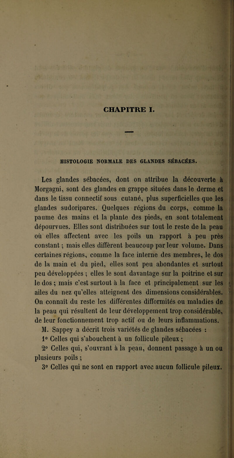 CHAPITRE I. HISTOLOGIE NORMALE DES GLANDES SÉBACÉES. Les glandes sébacées, dont on attribue la découverte à Morgagni, sont des glandes en grappe situées dans le derme et dans le tissu connectif sous cutané, plus superficielles que les glandes sudoripares. Quelques régions du corps, comme la paume des mains et la plante des pieds, en sont totalement dépourvues. Elles sont distribuées sur tout le reste de la peau où elles affectent avec les poils un rapport à peu près constant ; mais elles diffèrent beaucoup par leur volume. Dans certaines régions, comme la face interne des membres, le dos de la main et du pied, elles sont peu abondantes et surtout peu développées ; elles le sont davantage sur la poitrine et sur le dos ; mais c’est surtout à la face et principalement sur les ; ailes du nez qu’elles atteignent des dimensions considérables. ■- On connaît du reste les différentes difformités ou maladies de la peau qui résultent de leur développement trop considérable, de leur fonctionnement trop actif ou de leurs inflammations. M. Sappey a décrit trois variétés de glandes sébacées : 1° Celles qui s’abouchent à un follicule pileux ; 2,° Celles qui, s’ouvrant à la peau, donnent passage à un ou plusieurs poils ; 3° Celles qui ne sont en rapport avec aucun follicule pileux.