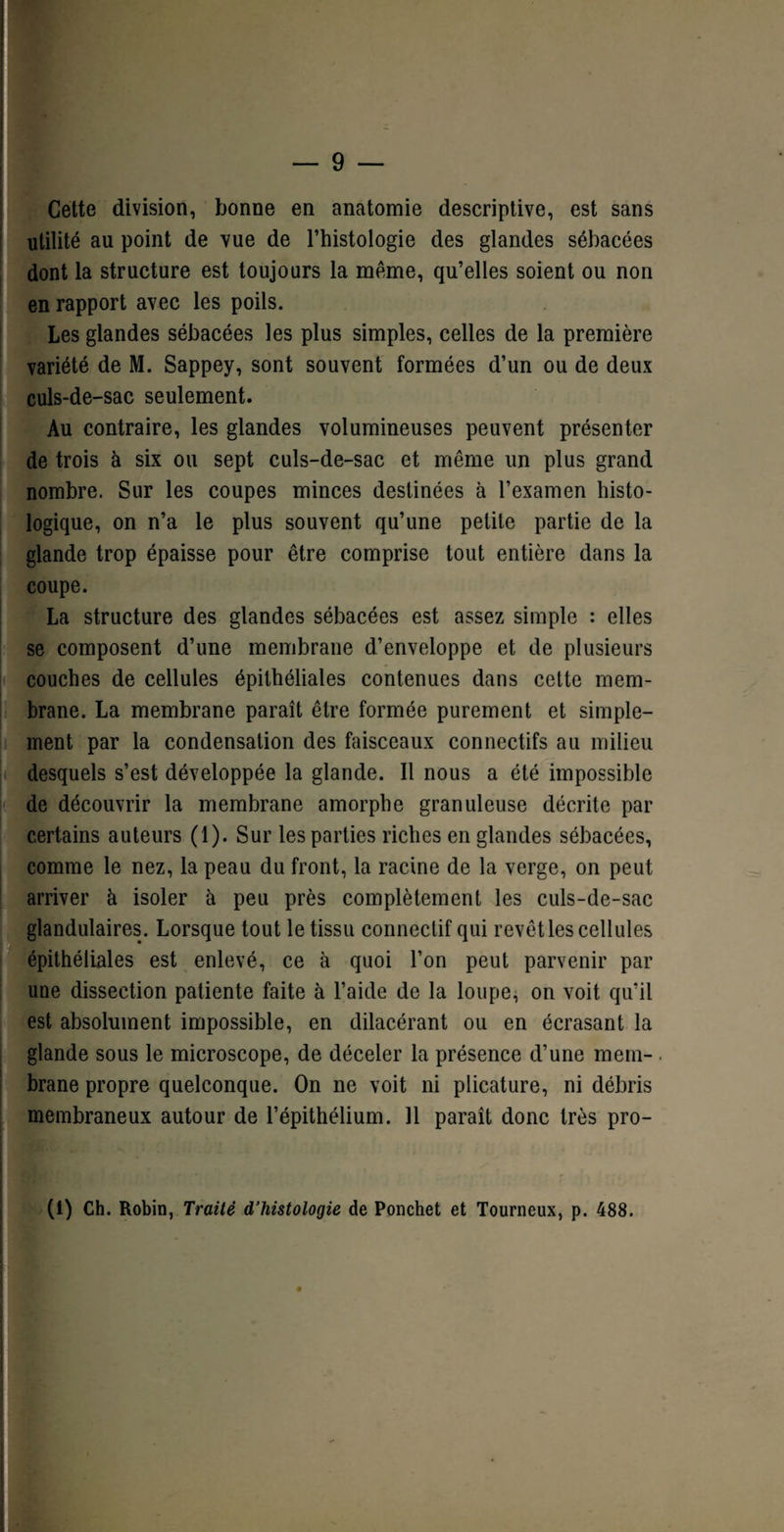 Cette division, bonne en anatomie descriptive, est sans utilité au point de vue de l’histologie des glandes sébacées dont la structure est toujours la meme, qu’elles soient ou non en rapport avec les poils. Les glandes sébacées les plus simples, celles de la première variété de M. Sappey, sont souvent formées d’un ou de deux culs-de-sac seulement. Au contraire, les glandes volumineuses peuvent présenter de trois à six ou sept culs-de-sac et même un plus grand nombre. Sur les coupes minces destinées à l’examen histo¬ logique, on n’a le plus souvent qu’une petite partie de la glande trop épaisse pour être comprise tout entière dans la coupe. La structure des glandes sébacées est assez simple : elles se composent d’une membrane d’enveloppe et de plusieurs couches de cellules épithéliales contenues dans cette mem¬ brane. La membrane paraît être formée purement et simple¬ ment par la condensation des faisceaux connectifs au milieu desquels s’est développée la glande. Il nous a été impossible de découvrir la membrane amorphe granuleuse décrite par certains auteurs (1). Sur les parties riches en glandes sébacées, comme le nez, la peau du front, la racine de la verge, on peut arriver à isoler à peu près complètement les culs-de-sac glandulaires. Lorsque tout le tissu connectif qui revêt les cellules épithéliales est enlevé, ce à quoi l’on peut parvenir par une dissection patiente faite à l’aide de la loupe, on voit qu’il est absolument impossible, en dilacérant ou en écrasant la glande sous le microscope, de déceler la présence d’une mem¬ brane propre quelconque. On ne voit ni plicature, ni débris membraneux autour de l’épithélium. 11 paraît donc très pro- s * ' ' (1) Ch. Robin, Traité d’histologie de Ponchet et Tourneux, p. 488.