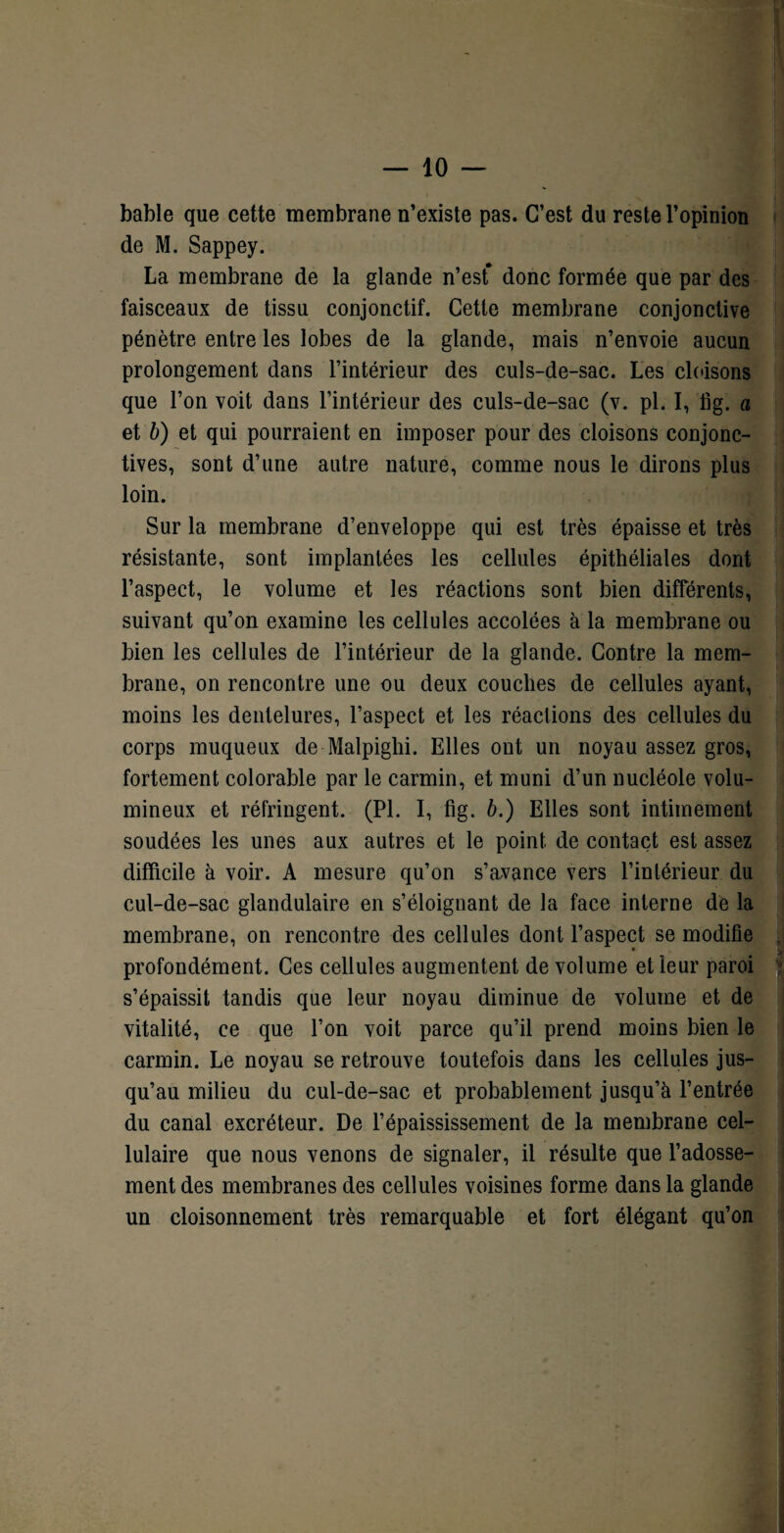bable que cette membrane n’existe pas. C’est du reste l’opinion de M. Sappey. La membrane de la glande n’est* donc formée que par des faisceaux de tissu conjonctif. Cette membrane conjonctive pénètre entre les lobes de la glande, mais n’envoie aucun prolongement dans l’intérieur des culs-de-sac. Les cloisons que l’on voit dans l’intérieur des culs-de-sac (v. pl. I, fig. a et b) et qui pourraient en imposer pour des cloisons conjonc¬ tives, sont d’une autre nature, comme nous le dirons plus loin. Sur la membrane d’enveloppe qui est très épaisse et très résistante, sont implantées les cellules épithéliales dont l’aspect, le volume et les réactions sont bien différents, suivant qu’on examine les cellules accolées à la membrane ou bien les cellules de l’intérieur de la glande. Contre la mem¬ brane, on rencontre une ou deux couches de cellules ayant, moins les dentelures, l’aspect et les réactions des cellules du corps muqueux de Malpighi. Elles ont un noyau assez gros, fortement colorable par le carmin, et muni d’un nucléole volu¬ mineux et réfringent. (Pl. I, fig. b.) Elles sont intimement soudées les unes aux autres et le point de contact est assez difficile à voir. A mesure qu’on s’avance vers l’intérieur du cul-de-sac glandulaire en s’éloignant de la face interne de la membrane, on rencontre des cellules dont l’aspect se modifie profondément. Ces cellules augmentent de volume et leur paroi s’épaissit tandis que leur noyau diminue de volume et de vitalité, ce que l’on voit parce qu’il prend moins bien le carmin. Le noyau se retrouve toutefois dans les cellules jus¬ qu’au milieu du cul-de-sac et probablement jusqu’à l’entrée du canal excréteur. De l’épaississement de la membrane cel¬ lulaire que nous venons de signaler, il résulte que l’adosse¬ ment des membranes des cellules voisines forme dans la glande un cloisonnement très remarquable et fort élégant qu’on