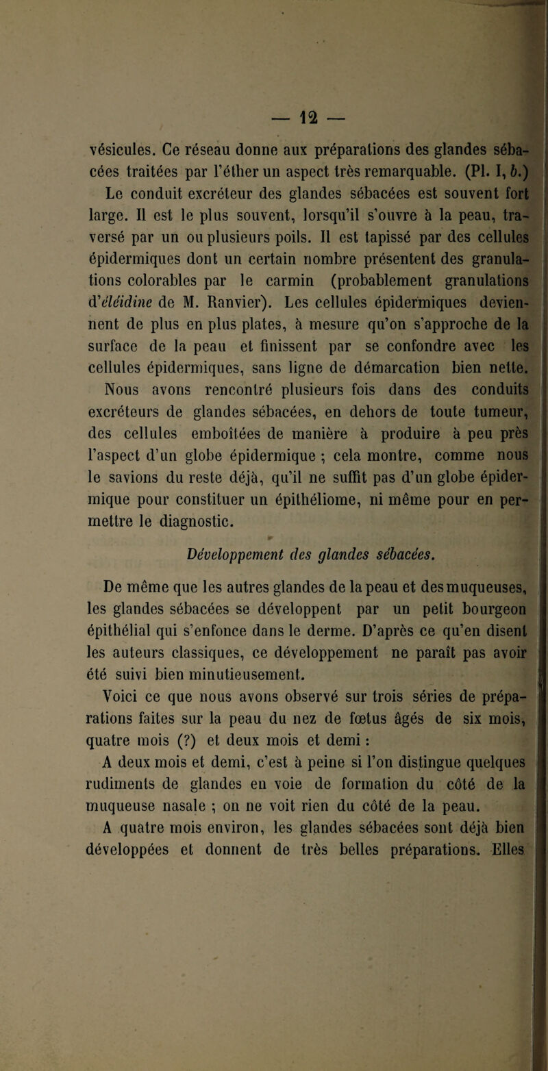 vésicules. Ce réseau donne aux préparations des glandes séba¬ cées traitées par l’éther un aspect très remarquable. (PI. 1,6.) Le conduit excréteur des glandes sébacées est souvent fort large. Il est le plus souvent, lorsqu’il s’ouvre à la peau, tra¬ versé par un ou plusieurs poils. Il est tapissé par des cellules épidermiques dont un certain nombre présentent des granula¬ tions colorables par le carmin (probablement granulations dVléidine de M. Ranvier). Les cellules épidermiques devien¬ nent de plus en plus plates, à mesure qu’on s’approche de la surface de la peau et finissent par se confondre avec les cellules épidermiques, sans ligne de démarcation bien nette. Nous avons rencontré plusieurs fois dans des conduits excréteurs de glandes sébacées, en dehors de toute tumeur, des cellules emboîtées de manière à produire à peu près l’aspect d’un globe épidermique ; cela montre, comme nous le savions du reste déjà, qu’il ne suffit pas d’un globe épider¬ mique pour constituer un épithéliome, ni même pour en per¬ mettre le diagnostic. * Développement des glandes sébacées. De même que les autres glandes de la peau et des muqueuses, les glandes sébacées se développent par un petit bourgeon épithélial qui s’enfonce dans le derme. D’après ce qu’en disent les auteurs classiques, ce développement ne paraît pas avoir été suivi bien minutieusement. Voici ce que nous avons observé sur trois séries de prépa¬ rations faites sur la peau du nez de fœtus âgés de six mois, quatre mois (?) et deux mois et demi : A deux mois et demi, c’est à peine si l’on distingue quelques rudiments de glandes en voie de formation du côté de la muqueuse nasale ; on ne voit rien du côté de la peau. A quatre mois environ, les glandes sébacées sont déjà bien développées et donnent de très belles préparations. Elles