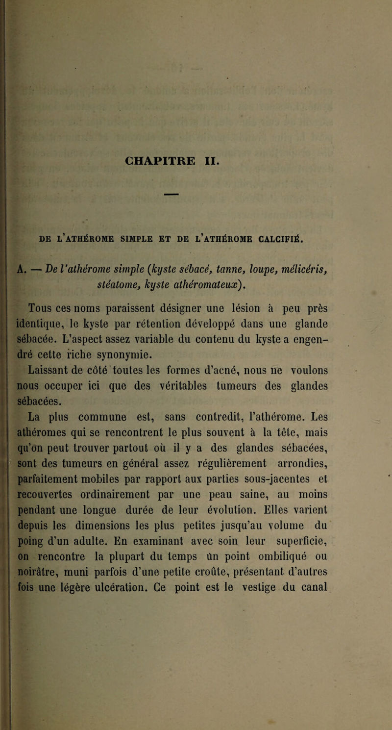 DE L’ATHÉROME SIMPLE ET DE L’ATHÉROME CALCIFIÉ. A. — De l’athérome simple (kyste sébacé, tanne, loupe, mélicéris, stéatome, kyste athéromateux). Tous ces noms paraissent désigner une lésion à peu près identique, le kyste par rétention développé dans une glande sébacée. L’aspect assez variable du contenu du kyste a engen¬ dré cette riche synonymie. Laissant de côté toutes les formes d’acné, nous 11e voulons nous occuper ici que des véritables tumeurs des glandes sébacées. La plus commune est, sans contredit, l’alhérome. Les athéromes qui se rencontrent le plus souvent à la tête, mais qu’on peut trouver partout où il y a des glandes sébacées, sont des tumeurs en général assez régulièrement arrondies, parfaitement mobiles par rapport aux parties sous-jacentes et recouvertes ordinairement par une peau saine, au moins pendant une longue durée de leur évolution. Elles varient depuis les dimensions les plus petites jusqu’au volume du poing d’un adulte. En examinant avec soin leur superficie, on rencontre la plupart du temps Un point ombiliqué ou noirâtre, muni parfois d’une petite croûte, présentant d’autres fois une légère ulcération. Ce point est le vestige du canal