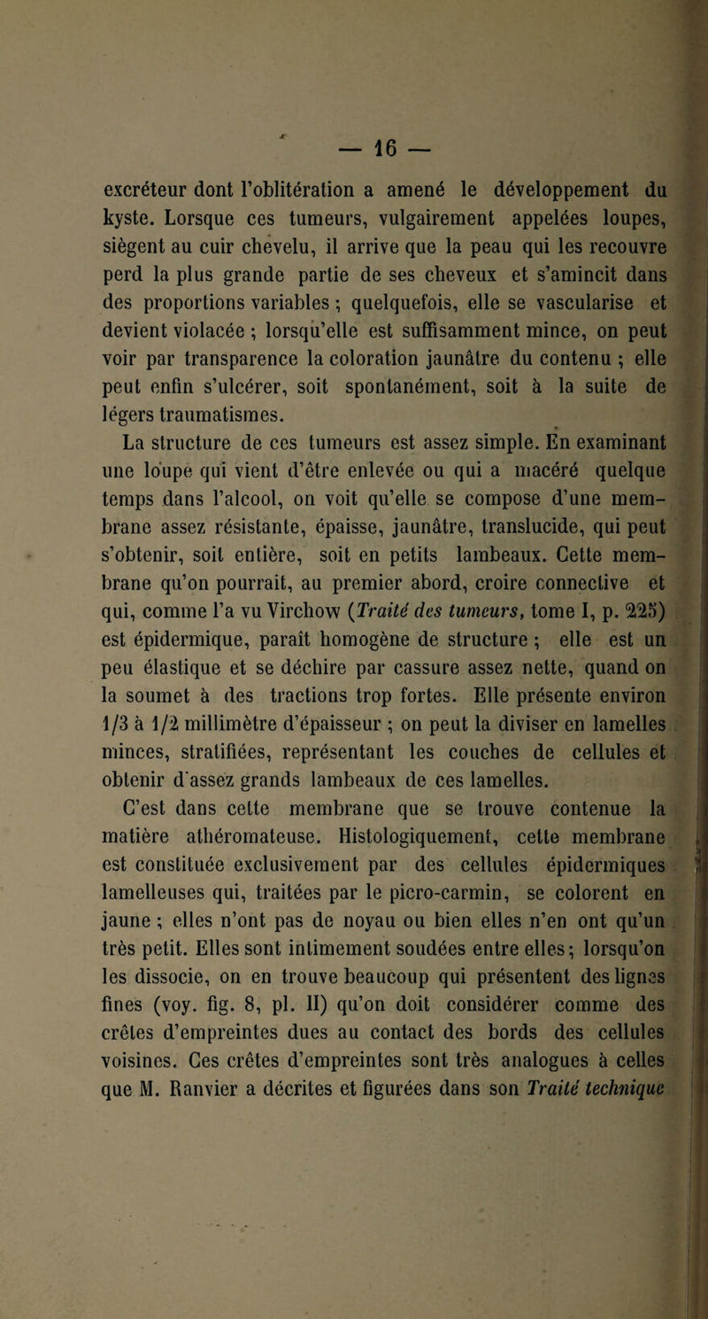 jr excréteur dont l’oblitération a amené le développement du kyste. Lorsque ces tumeurs, vulgairement appelées loupes, siègent au cuir chevelu, il arrive que la peau qui les recouvre perd la plus grande partie de ses cheveux et s’amincit dans des proportions variables ; quelquefois, elle se vascularisé et devient violacée ; lorsqu’elle est suffisamment mince, on peut voir par transparence la coloration jaunâtre du contenu ; elle peut enfin s’ulcérer, soit spontanément, soit à la suite de légers traumatismes. La structure de ces tumeurs est assez simple. En examinant une loupe qui vient d’être enlevée ou qui a macéré quelque temps dans l’alcool, on voit qu’elle se compose d’une mem¬ brane assez résistante, épaisse, jaunâtre, translucide, qui peut s’obtenir, soit entière, soit en petits lambeaux. Cette mem¬ brane qu’on pourrait, au premier abord, croire connective et qui, comme l’a vu Virchow (Traité des tumeurs, tome I, p. 225) est épidermique, paraît homogène de structure ; elle est un peu élastique et se déchire par cassure assez nette, quand on la soumet à des tractions trop fortes. Elle présente environ 1/3 à 1/2 millimètre d’épaisseur ; on peut la diviser en lamelles minces, stratifiées, représentant les couches de cellules et obtenir d'assez grands lambeaux de ces lamelles. C’est dans cette membrane que se trouve contenue la matière athéromateuse. Histologiquement, cette membrane est constituée exclusivement par des cellules épidermiques lamelleuses qui, traitées par le picro-carmin, se colorent en jaune ; elles n’ont pas de noyau ou bien elles n’en ont qu’un très petit. Elles sont intimement soudées entre elles; lorsqu’on les dissocie, on en trouve beaucoup qui présentent des lignes fines (voy. fig. 8, pi. II) qu’on doit considérer comme des crêtes d’empreintes dues au contact des bords des cellules voisines. Ces crêtes d’empreintes sont très analogues à celles que M. Ranvier a décrites et figurées dans son Traité technique