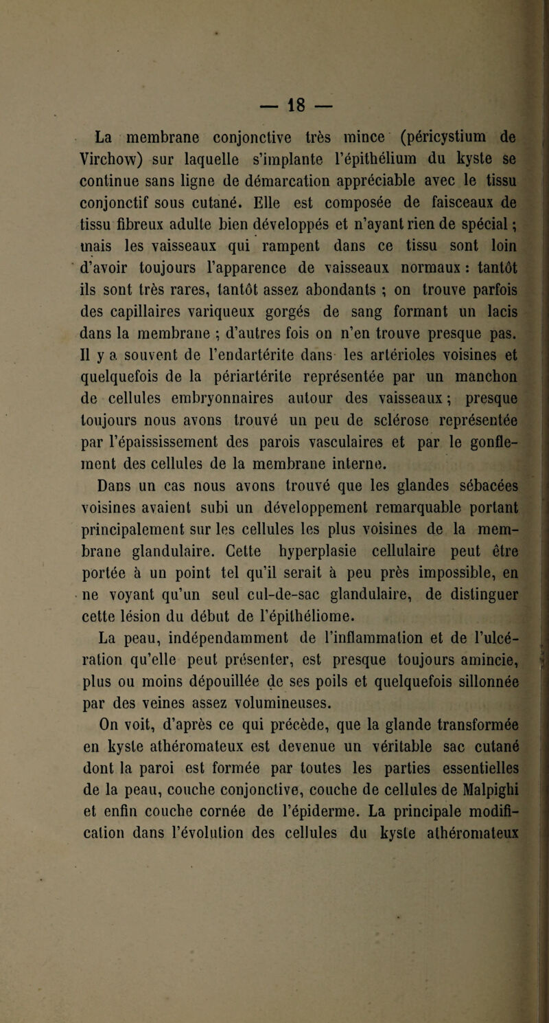 La membrane conjonctive très mince (péricystium de Virchow) sur laquelle s’implante l’épithélium du kyste se continue sans ligne de démarcation appréciable avec le tissu conjonctif sous cutané. Elle est composée de faisceaux de tissu fibreux adulte bien développés et n’ayant rien de spécial ; mais les vaisseaux qui rampent dans ce tissu sont loin d’avoir toujours l’apparence de vaisseaux normaux : tantôt ils sont très rares, tantôt assez abondants ; on trouve parfois des capillaires variqueux gorgés de sang formant un lacis dans la membrane ; d’autres fois on n’en trouve presque pas. Il y a souvent de l’endartérite dans les artérioles voisines et quelquefois de la périartérite représentée par un manchon de cellules embryonnaires autour des vaisseaux ; presque toujours nous avons trouvé un peu de sclérose représentée par l’épaississement des parois vasculaires et par le gonfle¬ ment des cellules de la membrane interne. Dans un cas nous avons trouvé que les glandes sébacées voisines avaient subi un développement remarquable portant principalement sur les cellules les plus voisines de la mem¬ brane glandulaire. Cette hyperplasie cellulaire peut être portée à un point tel qu’il serait à peu près impossible, en ne voyant qu’un seul cul-de-sac glandulaire, de distinguer cette lésion du début de l’épilhéliome. La peau, indépendamment de l’inflammation et de l’ulcé¬ ration qu’elle peut présenter, est presque toujours amincie, plus ou moins dépouillée de ses poils et quelquefois sillonnée par des veines assez volumineuses. On voit, d’après ce qui précède, que la glande transformée en kyste athéromateux est devenue un véritable sac cutané dont la paroi est formée par toutes les parties essentielles de la peau, couche conjonctive, couche de cellules de Malpighi et enfin couche cornée de l’épiderme. La principale modifi¬ cation dans l’évolution des cellules du kyste athéromateux