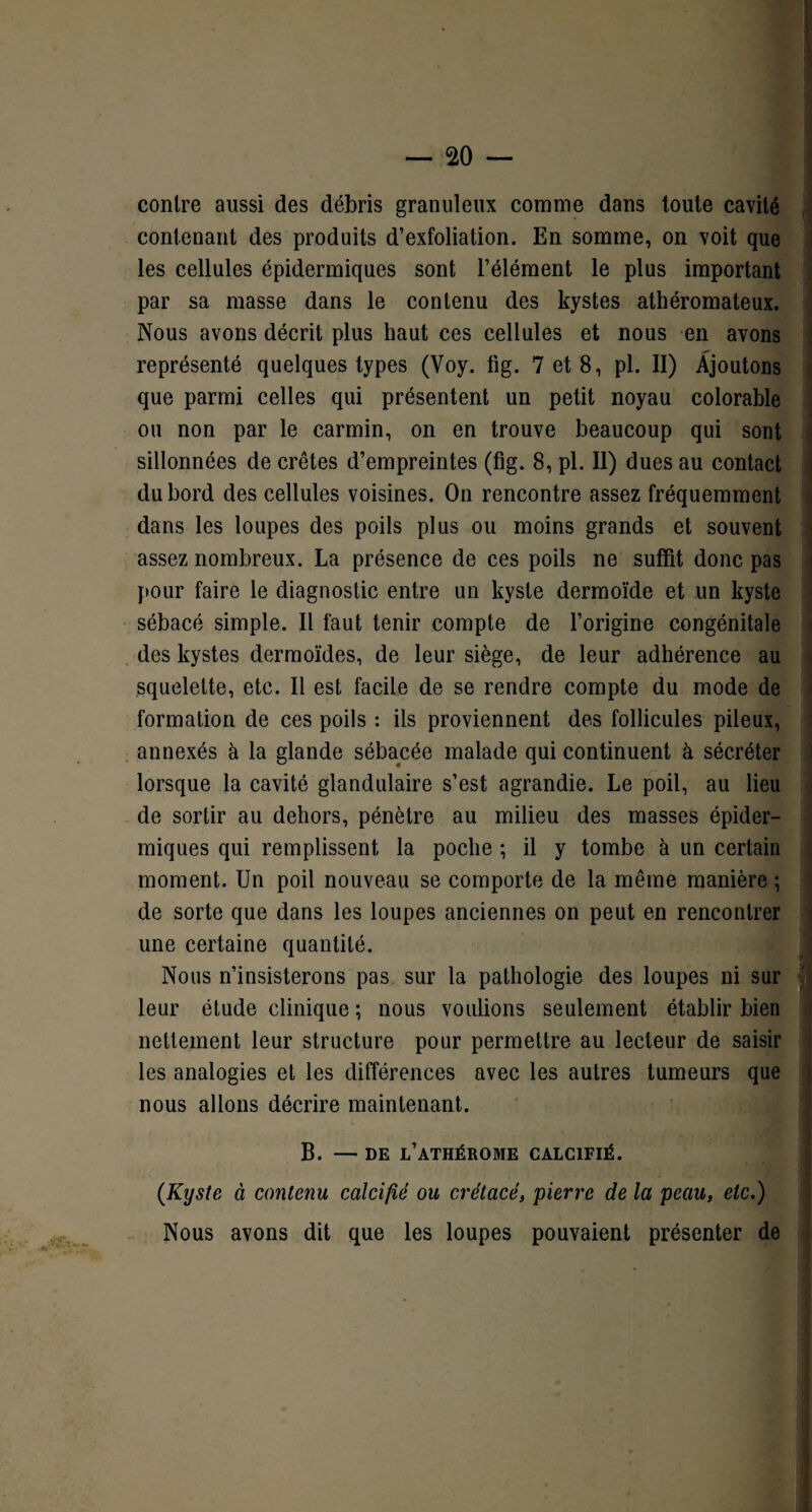 contre aussi des débris granuleux comme dans toute cavité contenant des produits d’exfoliation. En somme, on voit que les cellules épidermiques sont l’élément le plus important par sa masse dans le contenu des kystes athéromateux. Nous avons décrit plus haut ces cellules et nous en avons représenté quelques types (Voy. fig. 7 et 8, pl. II) Ajoutons que parmi celles qui présentent un petit noyau colorable ou non par le carmin, on en trouve beaucoup qui sont sillonnées de crêtes d’empreintes (fig. 8, pl. Il) dues au contact du bord des cellules voisines. On rencontre assez fréquemment dans les loupes des poils plus ou moins grands et souvent assez nombreux. La présence de ces poils ne suffit donc pas pour faire le diagnostic entre un kyste dermoïde et un kyste sébacé simple. Il faut tenir compte de l’origine congénitale des kystes dermoïdes, de leur siège, de leur adhérence au squelette, etc. Il est facile de se rendre compte du mode de formation de ces poils : ils proviennent des follicules pileux, annexés à la glande sébacée malade qui continuent à sécréter lorsque la cavité glandulaire s’est agrandie. Le poil, au lieu de sortir au dehors, pénètre au milieu des masses épider¬ miques qui remplissent la poche ; il y tombe à un certain moment. Un poil nouveau se comporte de la même manière ; de sorte que dans les loupes anciennes on peut en rencontrer une certaine quantité. Nous n’insisterons pas sur la pathologie des loupes ni sur leur étude clinique ; nous voulions seulement établir bien nettement leur structure pour permettre au lecteur de saisir les analogies et les différences avec les autres tumeurs que nous allons décrire maintenant. B. — de l’athérome calcifié. (Kyste à contenu calcifié ou crétacé, pierre de la peau, etc.) Nous avons dit que les loupes pouvaient présenter de