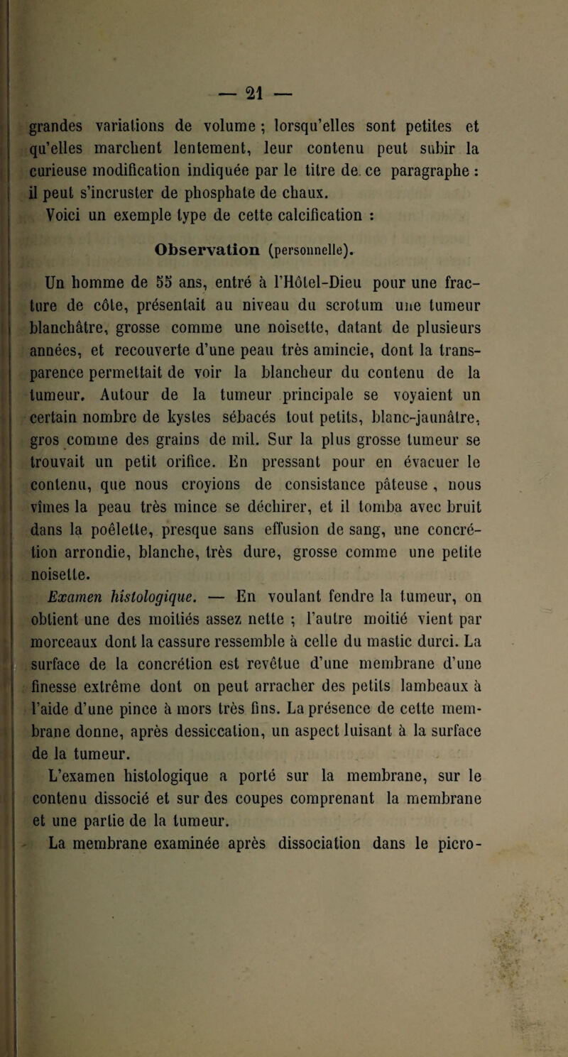 ' I — 21 — grandes variations de volume ; lorsqu’elles sont petites et qu’elles marchent lentement, leur contenu peut subir la curieuse modification indiquée par le titre de ce paragraphe : il peut s’incruster de phosphate de chaux. | Voici un exemple type de cette calcification : Observation (personnelle). Un homme de 55 ans, entré à l’Hôlel-Dieu pour une frac¬ ture de côte, présentait au niveau du scrotum une tumeur blanchâtre, grosse comme une noisette, datant de plusieurs années, et recouverte d’une peau très amincie, dont la trans¬ parence permettait de voir la blancheur du contenu de la tumeur. Autour de la tumeur principale se voyaient un certain nombre de kystes sébacés tout petits, blanc-jaunâtre, gros comme des grains de mil. Sur la plus grosse tumeur se trouvait un petit orifice. En pressant pour en évacuer le contenu, que nous croyions de consistance pâteuse , nous vîmes la peau très mince se déchirer, et il tomba avec bruit dans la poêlette, presque sans effusion de sang, une concré¬ tion arrondie, blanche, très dure, grosse comme une petite noisette. Examen histologique. — En voulant fendre la tumeur, on obtient une des moitiés assez nette ; l’autre moitié vient par morceaux dont la cassure ressemble à celle du mastic durci. La surface de la concrétion est revêtue d’une membrane d’une finesse extrême dont on peut arracher des petits lambeaux à l’aide d’une pince à mors très fins. La présence de celte mem¬ brane donne, après dessiccation, un aspect luisant à la surface de la tumeur. L’examen histologique a porté sur la membrane, sur le contenu dissocié et sur des coupes comprenant la membrane et une partie de la tumeur. La membrane examinée après dissociation dans le picro- .