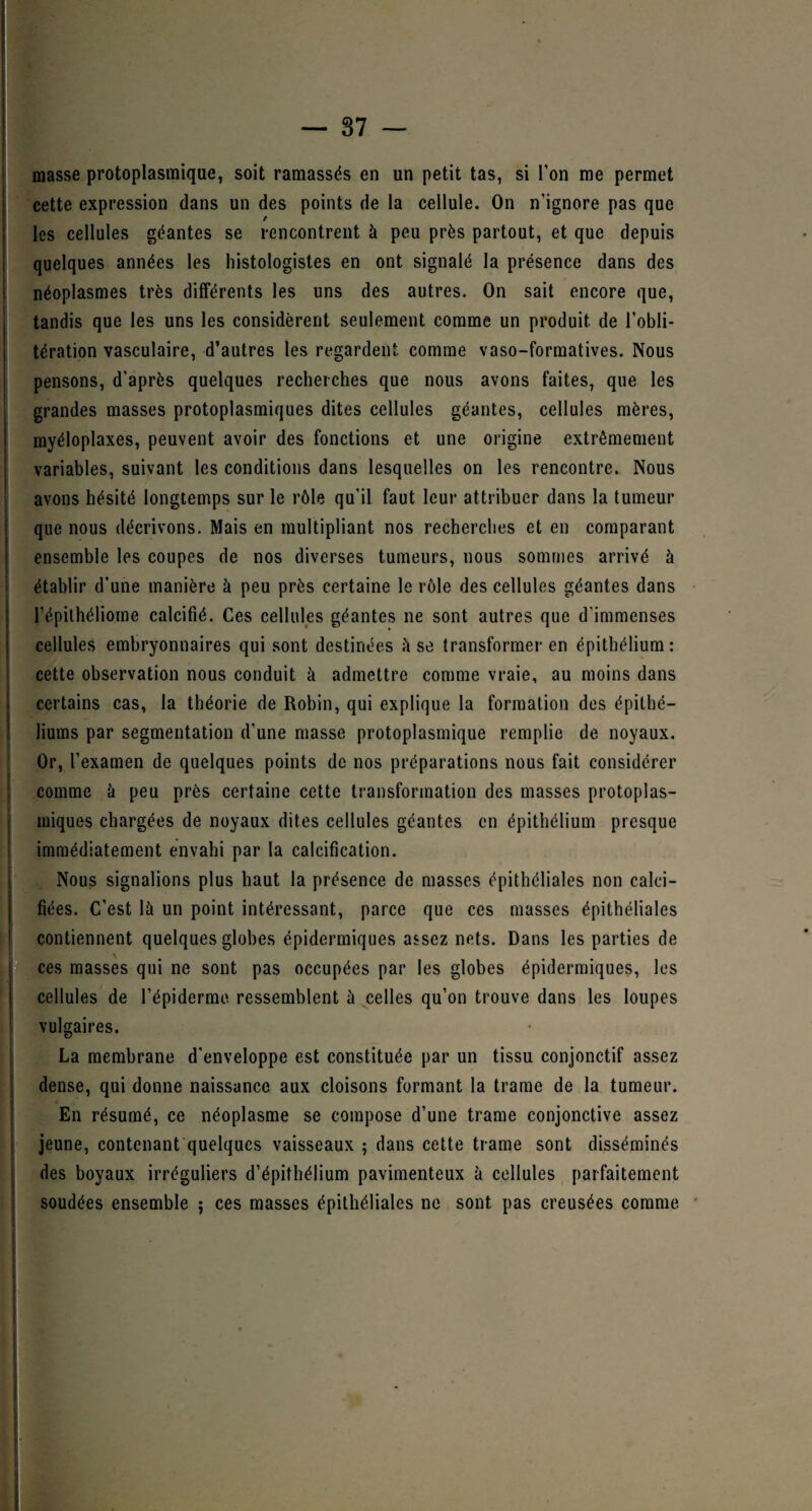 masse protoplasmique, soit ramassés en un petit tas, si l’on me permet cette expression dans un des points de la cellule. On n’ignore pas que t les cellules géantes se rencontrent à peu près partout, et que depuis quelques années les histologistes en ont signalé la présence dans des j néoplasmes très différents les uns des autres. On sait encore que, tandis que les uns les considèrent seulement comme un produit de l’obli¬ tération vasculaire, d’autres les regardent comme vaso-formatives. Nous pensons, d’après quelques recherches que nous avons faites, que les grandes masses protoplasmiques dites cellules géantes, cellules mères, myéloplaxes, peuvent avoir des fonctions et une origine extrêmement variables, suivant les conditions dans lesquelles on les rencontre. Nous avons hésité longtemps sur le rôle qu’il faut leur attribuer dans la tumeur que nous décrivons. Mais en multipliant nos recherches et en comparant ensemble les coupes de nos diverses tumeurs, nous sommes arrivé à établir d’une manière à peu près certaine le rôle des cellules géantes dans l’épilhéliome calcifié. Ces cellules géantes ne sont autres que d’immenses cellules embryonnaires qui sont destinées à se transformer en épithélium: cette observation nous conduit à admettre comme vraie, au moins dans certains cas, la théorie de Robin, qui explique la formation des épithé¬ liums par segmentation d’une niasse protoplasmique remplie de noyaux. Or, l’examen de quelques points de nos préparations nous fait considérer comme à peu près certaine cette transformation des masses protoplas¬ miques chargées de noyaux dites cellules géantes en épithélium presque immédiatement envahi par la calcification. Nous signalions plus haut la présence de masses épithéliales non calci¬ fiées. C’est là un point intéressant, parce que ces masses épithéliales contiennent quelques globes épidermiques assez nets. Dans les parties de ces masses qui ne sont pas occupées par les globes épidermiques, les cellules de l’épiderme ressemblent à celles qu’on trouve dans les loupes vulgaires. La membrane d'enveloppe est constituée par un tissu conjonctif assez dense, qui donne naissance aux cloisons formant la trame de la tumeur. En résumé, ce néoplasme se compose d’une trame conjonctive assez jeune, contenant quelques vaisseaux ; dans cette trame sont disséminés des boyaux irréguliers d’épithélium pavimenteux à cellules parfaitement soudées ensemble ; ces masses épithéliales ne sont pas creusées comme