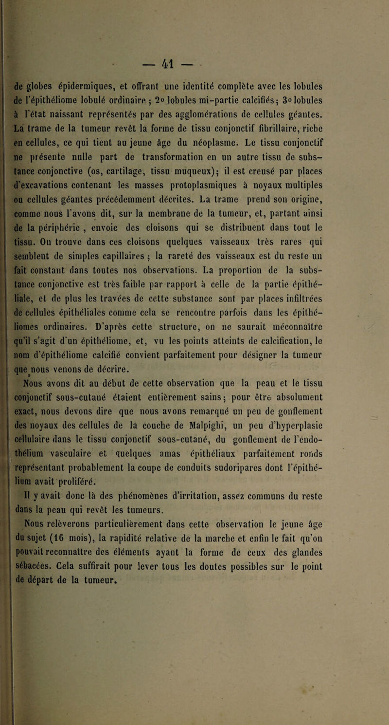 de globes épidermiques, et offrant une identité complète avec les lobules de l’épithéliome lobulé ordinaire ; 2o lobules mi-partie calcifiés; 3olobules à l’état naissant représentés par des agglomérations de cellules géantes. La trame de la tumeur revêt la forme de tissu conjonctif fibrillaire, riche en cellules, ce qui tient au jeune âge du néoplasme. Le tissu conjonctif ne présente nulle part de transformation en un autre tissu de subs¬ tance conjonctive (os, cartilage, tissu muqueux); il est creusé par places d’excavations contenant les masses protoplasmiques à noyaux multiples ou cellules géantes précédemment décrites. La trame prend son origine, comme nous l’avons dit, sur la membrane de la tumeur, et, partant ainsi de la périphérie , envoie des cloisons qui se distribuent dans tout le tissu. On trouve dans ces cloisons quelques vaisseaux très rares qui semblent de simples capillaires ; la rareté des vaisseaux est du reste un fait constant dans toutes nos observations. La proportion de la subs¬ tance conjonctive est très faible par rapport à celle de la partie épithé¬ liale, et de plus les travées de cette substance sont par places infiltrées de cellules épithéliales comme cela se rencontre parfois dans les épithé- liomes ordinaires. D’après cette structure, on ne saurait méconnaître | qu’il s’agit d'un épithéliome, et, vu les points atteints de calcification, le nom d’épithéliome calcifié convient parfaitement pour désigner la tumeur que^nous venons de décrire. Nous avons dit au début de cette observation que la peau et le tissu conjonctif sous-cutané étaient entièrement sains; pour être absolument exact, nous devons dire que nous avons remarqué un peu de gonflement des noyaux des cellules de la couche de Malpighi, un peu d’hyperplasie cellulaire dans le tissu conjonctif sous-cutané, du gonflement de l’endo¬ thélium vasculaire et quelques amas épithéliaux parfaitement ronds représentant probablement la coupe de conduits sudoripares dont l’épithé¬ lium avait proliféré. Il y avait donc là des phénomènes d’irritation, assez communs du reste dans la peau qui revêt les tumeurs. Nous relèverons particulièrement dans cette observation le jeune âge du sujet (16 mois), la rapidité relative de la marche et enfin le fait qu’on pouvait reconnaître des éléments ayant la forme de ceux des glandes sébacées. Cela suffirait pour lever tous les doutes possibles sur le point j de départ de la tumeur.