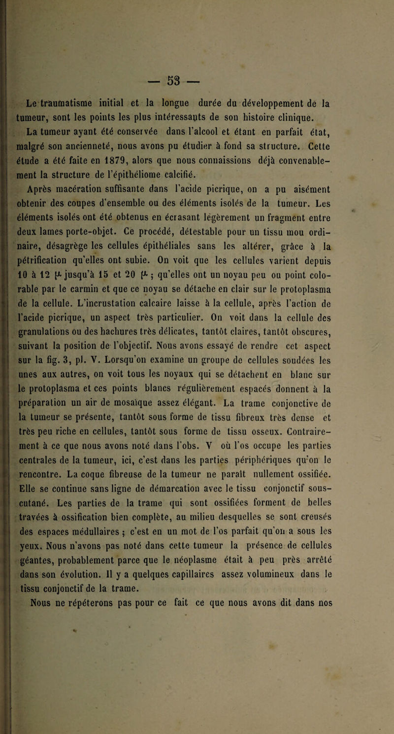 Le traumatisme initial et la longue durée du développement de la tumeur, sont les points les plus intéressants de son histoire clinique. La tumeur ayant été conservée dans l’alcool et étant en parfait état, malgré son ancienneté, nous avons pu étudier à fond sa structure. Cette étude a été faite en 1879, alors que nous connaissions déjà convenable¬ ment la structure de l’épithéliome calcifié. Après macération suffisante dans l’acide picrique, on a pu aisément obtenir des coupes d’ensemble ou des éléments isolés de la tumeur. Les éléments isolés ont été obtenus en écrasant légèrement un fragment entre deux lames porte-objet. Ce procédé, détestable pour un tissu mou ordi¬ naire, désagrège les cellules épithéliales sans les altérer, grâce à la pétrification qu’elles ont subie. On voit que les cellules varient depuis 10 à 12 (^jusqu’à 15 et 20 ; qu’elles ont un noyau peu ou point colo- rable par le carmin et que ce noyau se détache en clair sur le protoplasma de la cellule. L’incrustation calcaire laisse à la cellule, après l’action de l’acide picrique, un aspect très particulier. On voit dans la cellule des granulations ou des hachures très délicates, tantôt claires, tantôt obscures, suivant la position de l’objectif. Nous avons essayé de rendre cet aspect sur la fig. 3, p). V. Lorsqu’on examine un groupe de cellules soudées les unes aux autres, on voit tous les noyaux qui se détachent en blanc sur le protoplasma et ces points blancs régulièrement espacés donnent à la préparation un air de mosaïque assez élégant. La trame conjonctive de la tumeur se présente, tantôt sous forme de tissu fibreux très dense et très peu riche en cellules, tantôt sous forme de tissu osseux. Contraire¬ ment à ce que nous avons noté dans l’obs. V où l’os occupe les parties centrales de la tumeur, ici, c’est dans les parties périphériques qu’on le rencontre. La coque fibreuse de la tumeur ne paraît nullement ossifiée. Elle se continue sans ligne de démarcation avec le tissu conjonctif sous- cutané. Les parties de la trame qui sont ossifiées forment de belles travées à ossification bien complète, au milieu desquelles se sont creusés des espaces médullaires ; c’est en un mot de l’os parfait qu'on a sous les yeux. Nous n’avons pas noté dans cette tumeur la présence de cellules géantes, probablement parce que le néoplasme était à peu près arrêté dans son évolution. Il y a quelques capillaires assez volumineux dans le tissu conjonctif de la trame. Nous ne répéterons pas pour ce fait ce que nous avons dit dans nos