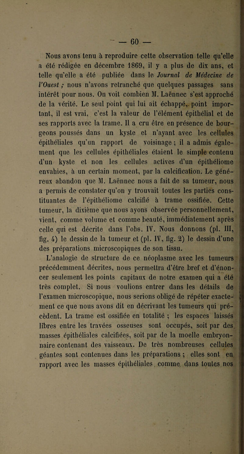 ■ Nous avons tenu à reproduire cette observation telle qu’elle a été rédigée en décembre 1869, il y a plus de dix ans, et telle qu’elle a été publiée dans le Journal de Médecine de l’Ouest ; nous n’avons retranché que quelques passages sans intérêt pour nous. On voit combien M. Laënnec s’est approché - de la vérité. Le seul point qui lui ait échappé,- point impor¬ tant, il est vrai, c’est la valeur de l’élément épithélial et de ses rapports avec la trame. Il a cru être en présence de bour¬ geons poussés dans un kyste et n’ayant avec les cellules épithéliales qu’un rapport de voisinage ; il a admis égale¬ ment que les cellules épithéliales étaient le simple contenu d’un kyste et non les cellules actives d’un épithéliome envahies, à un certain moment, par la calcification. Le géné¬ reux abandon que M. Laënnec nous a fait de sa tumeur, nous a permis de constater qu’on y trouvait toutes les parties cons¬ tituantes de l’épithéliome calcifié à trame ossifiée. Cette tumeur, la dixième que nous ayons observée personnellement, vient, comme volume et comme beauté, immédiatement après celle qui est décrite dans l’obs. IV. Nous donnons (pl. III, fig. 4) le dessin de la tumeur et (pl. IV, fig. 2) le dessin d’une des préparations microscopiques de son tissu. L’analogie de structure de ce néoplasme avec les tumeurs précédemment décrites, nous permettra d’être bref et d’énon¬ cer seulement les points capitaux de notre examen qui a été très complet. Si nous voulions entrer dans les détails de l’examen microscopique, nous serions obligé de répéter exacte- ment ce que nous avons dit en décrivant les tumeurs qui pré¬ cèdent. La trame est ossifiée en totalité ; les espaces laissés libres entre les travées osseuses sont occupés, soit par des. masses épithéliales calcifiées, soit par de la moelle embryon¬ naire contenant des vaisseaux. De très nombreuses cellules géantes sont contenues dans les préparations ; elLes sont en rapport avec les masses épithéliales, comme, dans toutes nos r