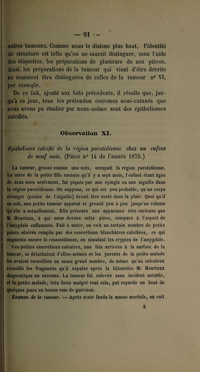autres tumeurs. Gomme nous le disions plus haut, l’identité de structure est telle qu’on ne saurait distinguer, sans l’aide des étiquettes, les préparations de plusieurs de nos pièces. Ainsi, les préparations de la tumeur qui vient d’être décrite ne sauraient être distinguées de celles de la tumeur n° VI, par exemple. De ce fait, ajouté aux faits précédents, il résulte que, jus¬ qu’à ce jour, tous les prétendus osléomes sous-cutanés que nous avons pu étudier par nous-même sont des épitliéliomes calcifiés. Observation XI. Epilhéliome calcifie de la région parotidienne chez un enfant de neuf mois. (Pièce n° 14 de l’année 1879.) La tumeur, grosse comme une noix, occupait la région parotidienne. La mère de la petite fille raconte qu’il y a sept mois, l’enfant étant âgée de deux mois seulement, fut piquée par une épingle ou une aiguille dans la région parotidienne. On supposa, ce qui est peu probable, qu'un corps , . / étranger (pointe de l’aiguille) devait être resté dans la plaie. Quoi qu’il en soit, une petite tumeur apparut et grossit peu à peu jusqu’au volume quelle a actuellement. Elle présente une apparence très curieuse que M. Heurtaux, à qui nous devons cette pièce, compare à l’aspect de l’amygdale enflammée. Fait à noter, on voit un certain nombre de petits points ulcérés remplis par des concrétions blanchâtres calcifiées, ce qui augmente encore la ressemblance, en simulant les cryptes de l’amygdale. Ces petites concrétions calcaires, une fois arrivées à la surface de la tumeur, se détachaient d’elles-mêmes et les parents de la petite malade les avaient recueillies en assez grand nombre, de même qu’un calculeux recueille les fragments qu’il expulse après la lithotritie. M. Heurtaux diagnostiqua un sarcome. La tumeur fut enlevée sans incident notable, et la petite malade, très forte malgré tout cela, put repartir au bout de quelques jours en bonne voie de guérison. Examen de la tumeur. — Après avoir fendu la masse morbide, on voit 5