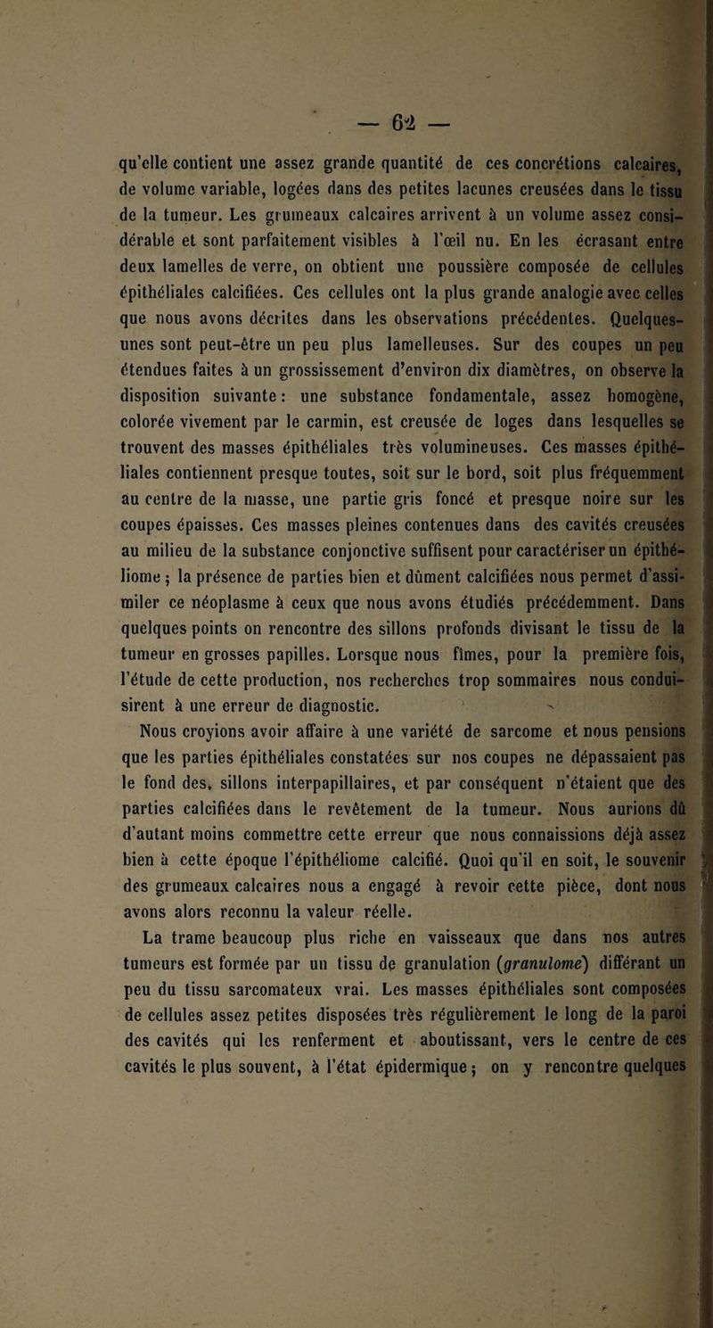 qu’elle contient une assez grande quantité de ces concrétions calcaires, de volume variable, logées dans des petites lacunes creusées dans le tissu de la tumeur. Les grumeaux calcaires arrivent à un volume assez consi¬ dérable et sont parfaitement visibles à l’œil nu. En les écrasant entre deux lamelles de verre, on obtient une poussière composée de cellules épithéliales calcifiées. Ces cellules ont la plus grande analogie avec celles que nous avons décrites dans les observations précédentes. Quelques- unes sont peut-être un peu plus lamelleuses. Sur des coupes un peu étendues faites à un grossissement d’environ dix diamètres, on observe la disposition suivante : une substance fondamentale, assez homogène, colorée vivement par le carmin, est creusée de loges dans lesquelles se trouvent des masses épithéliales très volumineuses. Ces masses épithé¬ liales contiennent presque toutes, soit sur le bord, soit plus fréquemment au centre de la masse, une partie gris foncé et presque noire sur les coupes épaisses. Ces masses pleines contenues dans des cavités creusées au milieu de la substance conjonctive suffisent pour caractériser un épithé- liome ; la présence de parties bien et dûment calcifiées nous permet d’assi¬ miler ce néoplasme à ceux que nous avons étudiés précédemment. Dans quelques points on rencontre des sillons profonds divisant le tissu de la tumeur en grosses papilles. Lorsque nous fîmes, pour la première fois, l’étude de cette production, nos recherches trop sommaires nous condui¬ sirent à une erreur de diagnostic. > Nous croyions avoir affaire à une variété de sarcome et nous pensions que les parties épithéliales constatées sur nos coupes ne dépassaient pas le fond des, sillons interpapillaires, et par conséquent n’étaient que des parties calcifiées dans le revêtement de la tumeur. Nous aurions dû d’autant moins commettre cette erreur que nous connaissions déjà assez bien à cette époque l’épithéliome calcifié. Quoi qu’il en soit, le souvenir des grumeaux calcaires nous a engagé à revoir cette pièce, dont nous avons alors reconnu la valeur réelle. La trame beaucoup plus riche en vaisseaux que dans nos autres tumeurs est formée par un tissu de granulation (granulome) différant un peu du tissu sarcomateux vrai. Les masses épithéliales sont composées de cellules assez petites disposées très régulièrement le long de la paroi des cavités qui les renferment et aboutissant, vers le centre de ces cavités le plus souvent, à l’état épidermique; on y rencontre quelques