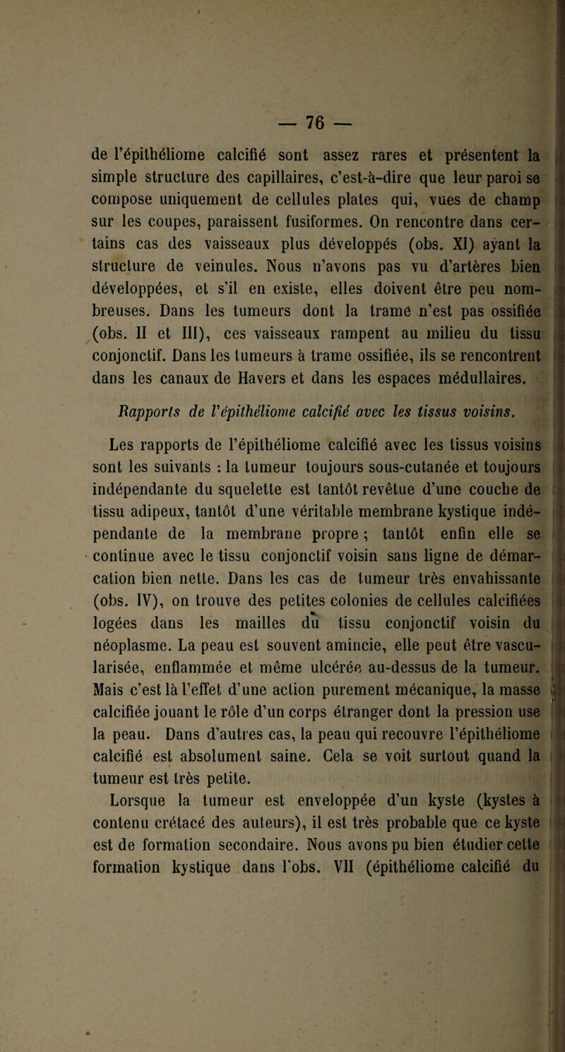 de l’épilhéliome calcifié sont assez rares et présentent la simple structure des capillaires, c’est-à-dire que leur paroi se compose uniquement de cellules plates qui, vues de champ sur les coupes, paraissent fusiformes. On rencontre dans cer¬ tains cas des vaisseaux plus développés (obs. XI) ayant la structure de veinules. Nous n’avons pas vu d’artères bien développées, et s’il en existe, elles doivent être peu nom¬ breuses. Dans les tumeurs dont la trame n’est pas ossifiée (obs. II et III), ces vaisseaux rampent au milieu du tissu conjonctif. Dans les tumeurs à trame ossifiée, ils se rencontrent dans les canaux de Havers et dans les espaces médullaires. Rapports de Vépithèliome calcifié avec les tissus voisins. Les rapports de l’épithéliome calcifié avec les tissus voisins sont les suivants : la tumeur toujours sous-cutanée et toujours indépendante du squelette est tantôt revêtue d’une couche de tissu adipeux, tantôt d’une véritable membrane kystique indé¬ pendante de la membrane propre ; tantôt enfin elle se continue avec le tissu conjonctif voisin sans ligne de démar¬ cation bien nette. Dans les cas de tumeur très envahissante (obs. IV), on trouve des petites colonies de cellules calcifiées logées dans les mailles du tissu conjonctif voisin du néoplasme. La peau est souvent amincie, elle peut être vascu¬ larisée, enflammée et même ulcérée au-dessus de la tumeur. Mais c’est là l’effet d’une action purement mécanique, la masse ■ calcifiée jouant le rôle d’un corps étranger dont la pression use la peau. Dans d’autres cas, la peau qui recouvre l’épithéliome calcifié est absolument saine. Cela se voit surtout quand la tumeur est très petite. Lorsque la tumeur est enveloppée d’un kyste (kystes à contenu crétacé des auteurs), il est très probable que ce kyste est de formation secondaire. Nous avons pu bien étudier cette formation kystique dans l'obs. VII (épithéliome calcifié du
