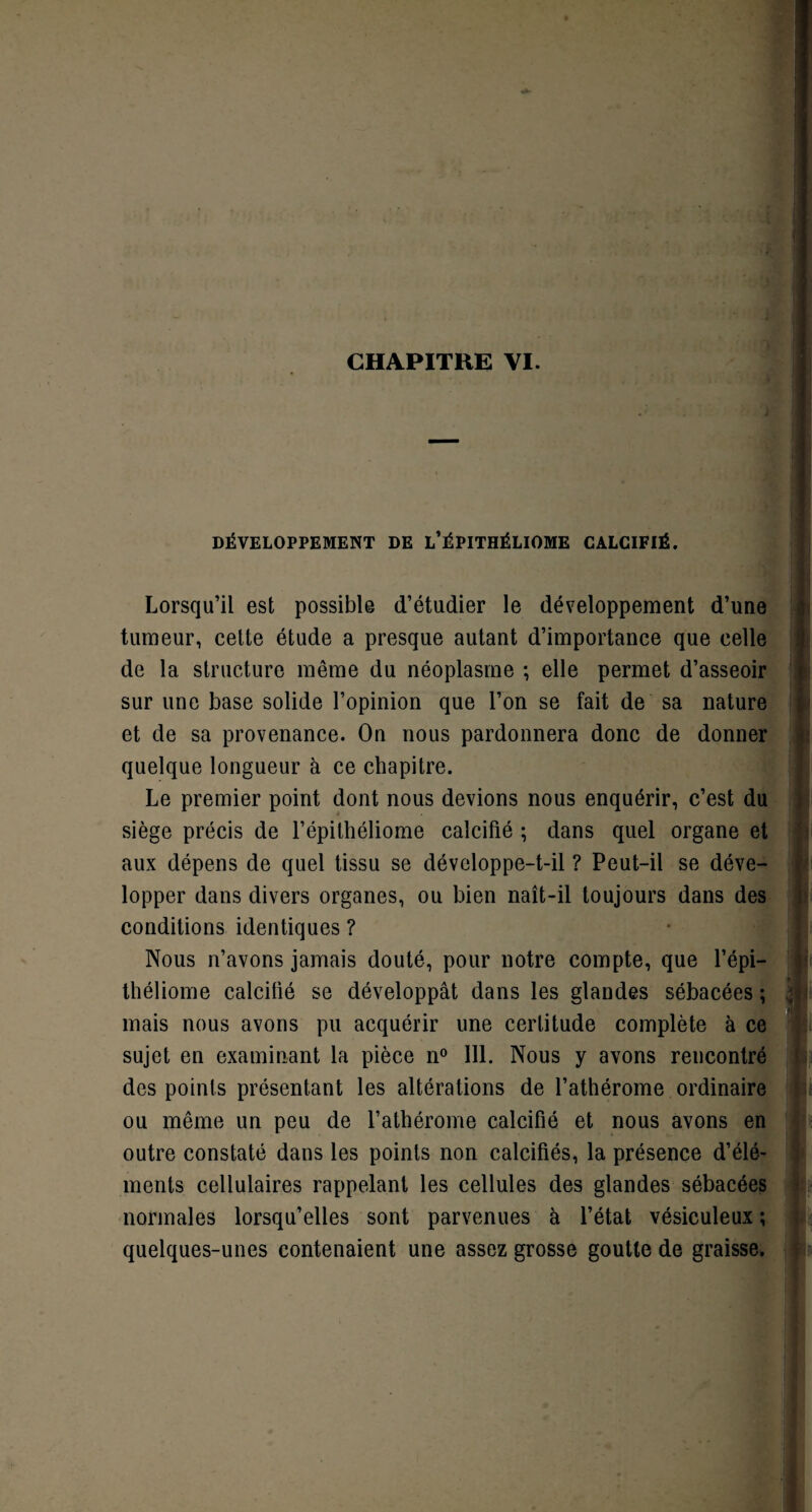 CHAPITRE VI. DÉVELOPPEMENT DE L’ÉPITHÉLIOME CALCIFIÉ. Lorsqu’il est possible d’étudier le développement d’une tumeur, cette étude a presque autant d’importance que celle de la structure même du néoplasme ; elle permet d’asseoir sur une base solide l’opinion que l’on se fait de sa nature et de sa provenance. On nous pardonnera donc de donner quelque longueur à ce chapitre. Le premier point dont nous devions nous enquérir, c’est du siège précis de l’épilhéliome calcifié ; dans quel organe et aux dépens de quel tissu se développe-t-il ? Peut-il se déve¬ lopper dans divers organes, ou bien naît-il toujours dans des conditions identiques ? Nous n’avons jamais douté, pour notre compte, que l’épi- théliome calcilié se développât dans les glandes sébacées ; mais nous avons pu acquérir une certitude complète à ce sujet en examinant la pièce n° 111. Nous y avons rencontré des points présentant les altérations de l’athérome ordinaire ou même un peu de l’athérome calcifié et nous avons en outre constaté dans les points non calcifiés, la présence d’élé¬ ments cellulaires rappelant les cellules des glandes sébacées normales lorsqu’elles sont parvenues à l’état vésiculeux ; quelques-unes contenaient une assez grosse goutte de graisse.
