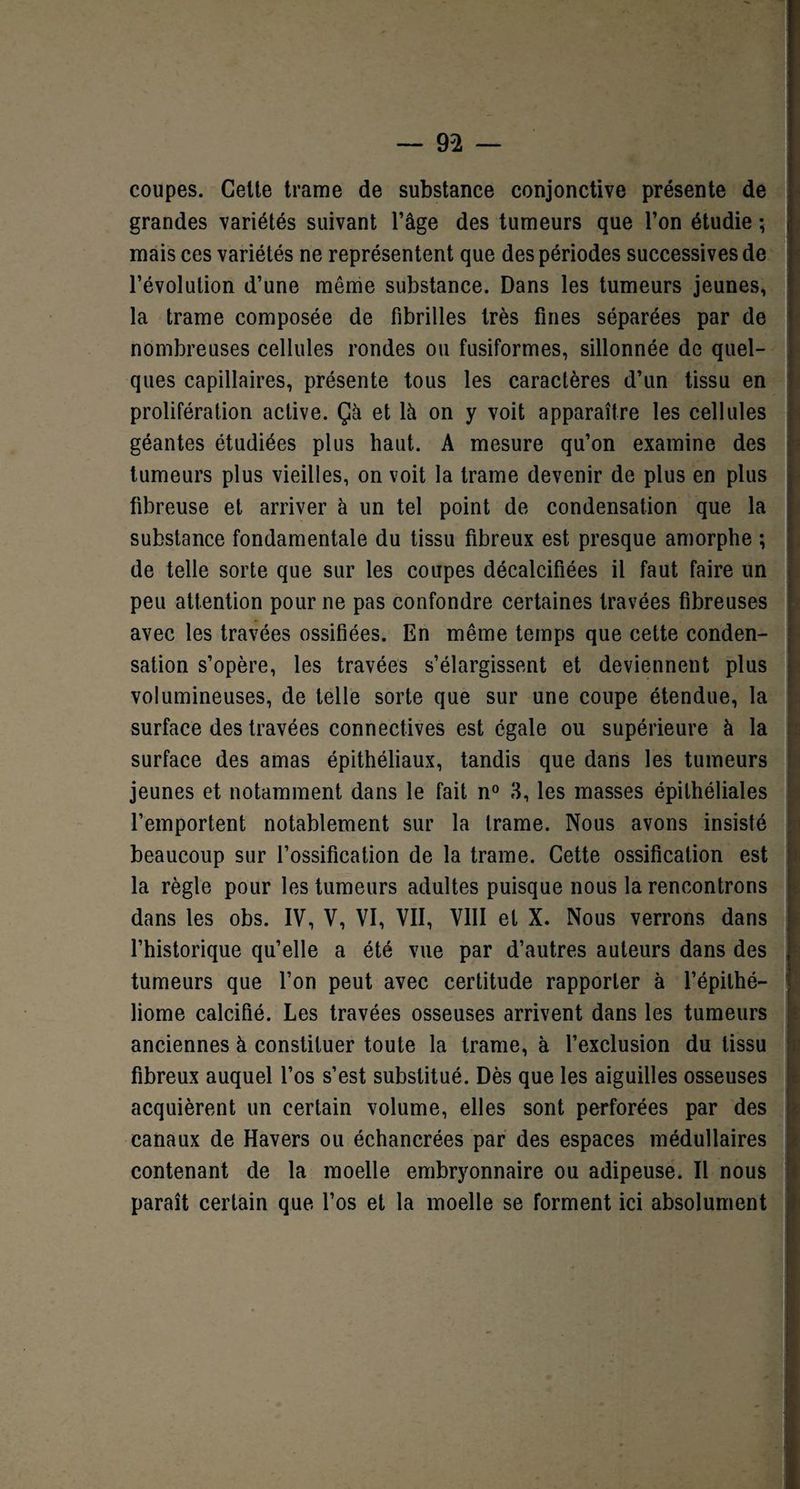 coupes. Celte trame de substance conjonctive présente de grandes variétés suivant l’âge des tumeurs que l’on étudie ; mais ces variétés ne représentent que des périodes successives de l’évolution d’une même substance. Dans les tumeurs jeunes, la trame composée de fibrilles très fines séparées par de nombreuses cellules rondes ou fusiformes, sillonnée de quel¬ ques capillaires, présente tous les caractères d’un tissu en prolifération active. Çà et là on y voit apparaître les cellules géantes étudiées plus haut. A mesure qu’on examine des tumeurs plus vieilles, on voit la trame devenir de plus en plus fibreuse et arriver à un tel point de condensation que la substance fondamentale du tissu fibreux est presque amorphe *, de telle sorte que sur les coupes décalcifiées il faut faire un peu attention pour ne pas confondre certaines travées fibreuses avec les travées ossifiées. En même temps que cette conden¬ sation s’opère, les travées s’élargissent et deviennent plus volumineuses, de telle sorte que sur une coupe étendue, la surface des travées connectives est égale ou supérieure à la surface des amas épithéliaux, tandis que dans les tumeurs jeunes et notamment dans le fait n° 3, les masses épithéliales l’emportent notablement sur la trame. Nous avons insisté beaucoup sur l’ossification de la trame. Cette ossification est la règle pour les tumeurs adultes puisque nous la rencontrons dans les obs. IV, V, VI, VII, VIII et X. Nous verrons dans l’historique qu’elle a été vue par d’autres auteurs dans des tumeurs que l’on peut avec certitude rapporter à l’épilhé- liome calcifié. Les travées osseuses arrivent dans les tumeurs anciennes à constituer toute la trame, à l’exclusion du tissu fibreux auquel l’os s’est substitué. Dès que les aiguilles osseuses acquièrent un certain volume, elles sont perforées par des canaux de Havers ou échancrées par des espaces médullaires contenant de la moelle embryonnaire ou adipeuse. Il nous paraît certain que l’os et la moelle se forment ici absolument