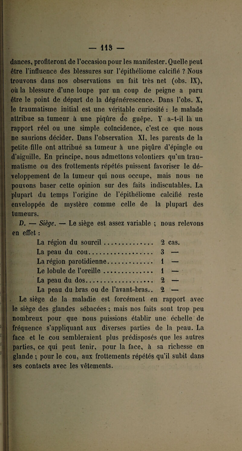 — lis dances, profiteront de l’occasion pour les manifester. Quelle peut être l’influence des blessures sur l’épithéliome calcifié ? Nous trouvons dans nos observations un fait très net (obs. IX), où la blessure d’une loupe par un coup de peigne a paru être le point de départ de la dégénérescence. Dans l’obs. X, le traumatisme initial est une véritable curiosité : le malade attribue sa tumeur à une piqûre de guêpe. Y a-t-il là un rapport réel ou une simple coïncidence, c’est ce que nous ne saurions décider. Dans l’observation XI, les parents de la petite fille ont attribué sa tumeur à une piqûre d’épingle ou d’aiguille. En principe, nous admettons volontiers qu’un trau¬ matisme ou des frottements répétés puissent favoriser le dé¬ veloppement de la tumeur qui nous occupe, mais nous ne pouvons baser cette opinion sur des faits indiscutables. La plupart du temps l’origine de l’épithéliome calcifié reste enveloppée de mystère comme celle de la plupart des tumeurs. D. — Siège. — Le siège est assez variable ; nous relevons en effet : La région du sourcil. 2 cas. La peau du cou. 3 — La région parotidienne. 1 — Le lobule de l’oreille. 1 — La peau du dos. 2 — La peau du bras ou de l’avant-bras.. 2 — Le siège de la maladie est forcément en rapport avec le siège des glandes sébacées ; mais nos faits sont trop peu nombreux pour que nous puissions établir une échelle de fréquence s’appliquant aux diverses parties de la peau. La face et le cou sembleraient plus prédisposés que les autres parties, ce qui peut tenir, pour la face, à sa richesse en glande ; pour le cou, aux frottements répétés qu’il subit dans ses contacts avec les vêtements.