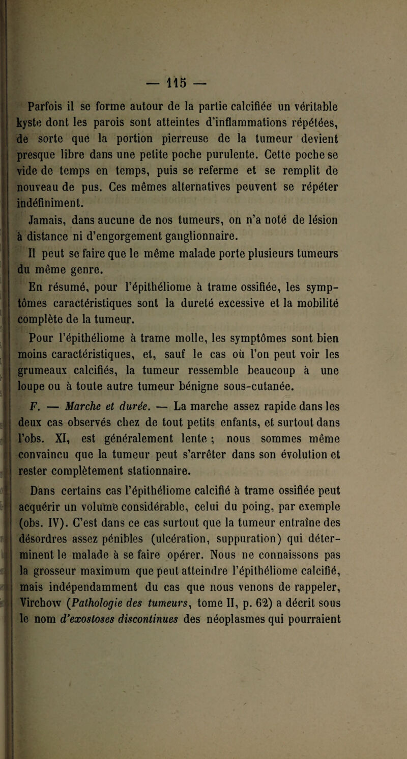 Parfois il se forme autour de la partie calcifiée un véritable kyste dont les parois sont atteintes d’inflammations répétées, de sorte que la portion pierreuse de la tumeur devient presque libre dans une petite poche purulente. Cette poche se vide de temps en temps, puis se referme et se remplit de nouveau de pus. Ces mêmes alternatives peuvent se répéter indéfiniment. Jamais, dans aucune de nos tumeurs, on n’a noté de lésion à distance ni d’engorgement ganglionnaire. Il peut se faire que le même malade porte plusieurs tumeurs du même genre. En résumé, pour l’épithéliome à trame ossifiée, les symp¬ tômes caractéristiques sont la dureté excessive et la mobilité complète de la tumeur. Pour l’épithéliome à trame molle, les symptômes sont bien moins caractéristiques, et, sauf le cas où l’on peut voir les grumeaux calcifiés, la tumeur ressemble beaucoup à une loupe ou à toute autre tumeur bénigne sous-cutanée. F. — Marche et durée. — La marche assez rapide dans les deux cas observés chez de tout petits enfants, et surtout dans l’obs. XI, est généralement lente ; nous sommes même convaincu que la tumeur peut s’arrêter dans son évolution et rester complètement stationnaire. Dans certains cas l’épithéliome calcifié à trame ossifiée peut acquérir un volum'e considérable, celui du poing, par exemple (obs. IV). C’est dans ce cas surtout que la tumeur entraîne des désordres assez pénibles (ulcération, suppuration) qui déter¬ minent le malade à se faire opérer. Nous 11e connaissons pas la grosseur maximum que peut atteindre l’épithéliome calcifié, mais indépendamment du cas que nous venons de rappeler, Virchow (Pathologie des tumeurs, tome II, p. 62) a décrit sous le nom d’exostoses discontinues des néoplasmes qui pourraient