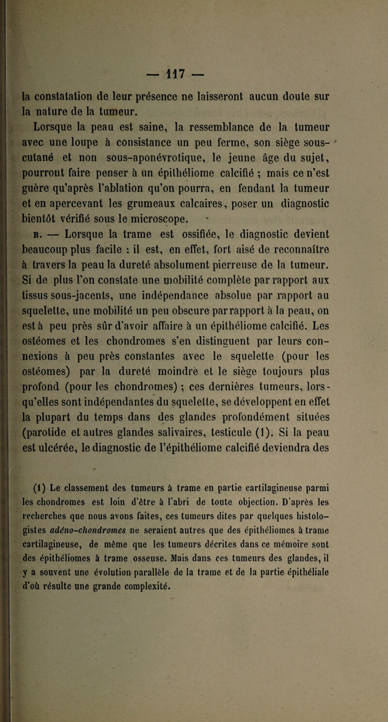 la constatation de leur présence ne laisseront aucun doute sur la nature de la tumeur. Lorsque la peau est saine, la ressemblance de la tumeur avec une loupe à consistance un peu ferme, son siège sous- cutané et non sous-aponévrotique, le jeune âge du sujet, pourront faire penser à un épilhéliome calcifié ; mais ce n’est guère qu’après l’ablation qu’on pourra, en fendant la tumeur et en apercevant les grumeaux calcaires, poser un diagnostic bientôt vérifié sous le microscope. b. — Lorsque la trame est ossifiée, le diagnostic devient beaucoup plus facile : il est, en effet, fort aisé de reconnaître à travers la peau la dureté absolument pierreuse de la tumeur. Si de plus l’on constate une mobilité complète par rapport aux tissus sous-jacents, une indépendance absolue par rapport au squelette, une mobilité un peu obscure parrapport à la peau, on est à peu près sûr d’avoir affaire à un épithéliome calcifié. Les ostéomes et les chondromes s’en distinguent par leurs con¬ nexions à peu près constantes avec le squelette (pour les ostéomes) par la dureté moindre et le siège toujours plus profond (pour les chondromes) ; ces dernières tumeurs, lors¬ qu’elles sont indépendantes du squelette, se développent en effet la plupart du temps dans des glandes profondément situées (parotide et autres glandes salivaires, testicule (1). Si la peau est ulcérée, le diagnostic de l’épithéliome calcifié deviendra des (1) Le classement des tumeurs à trame en partie cartilagineuse parmi les chondromes est loin d’être à l’abri de toute objection. D’après les recherches que nous avons faites, ces tumeurs dites par quelques histolo¬ gistes adêno-chondrornes ne seraient autres que des épithéliomes à trame cartilagineuse, de même que les tumeurs décrites dans ce mémoire sont des épithéliomes à trame osseuse. Mais dans ces tumeurs des glandes, il y a souvent une évolution parallèle de la trame et de la partie épithéliale d’où résulte une grande complexité.
