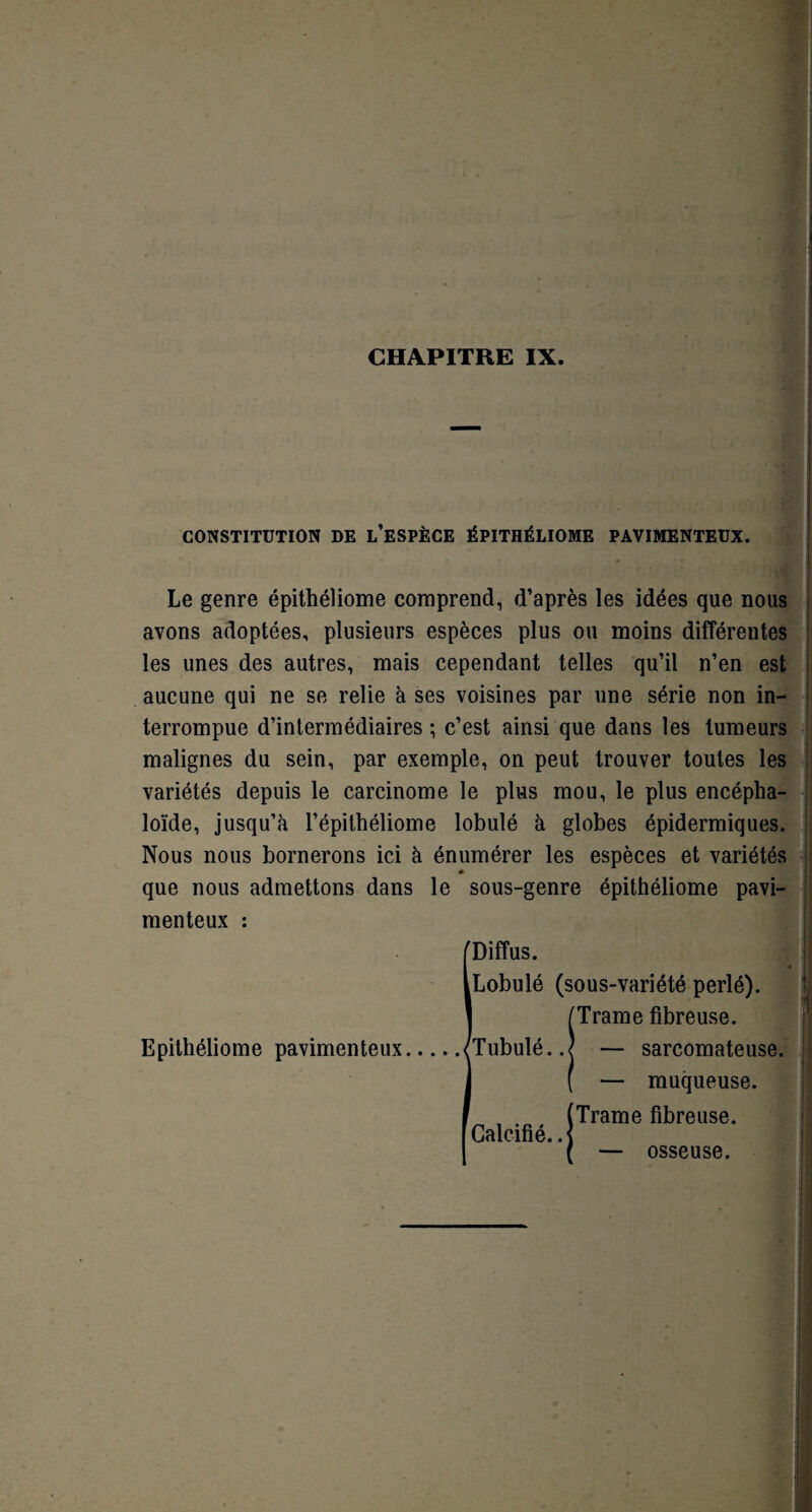 CHAPITRE IX. CONSTITUTION DE L’ESPÈCE ÉPITHÉLIOME PAVIMENTEUX. ] Le genre épithéliome comprend, d’après les idées que nous avons adoptées, plusieurs espèces plus ou moins différentes les unes des autres, mais cependant telles qu’il n’en est aucune qui ne se relie à ses voisines par une série non in- terrompue d’intermédiaires ; c’est ainsi que dans les tumeurs malignes du sein, par exemple, on peut trouver toutes les variétés depuis le carcinome le plus mou, le plus encépha- loïde, jusqu’à l’épithéliome lobulé à globes épidermiques. Nous nous bornerons ici à énumérer les espèces et variétés que nous admettons dans le sous-genre épithéliome pavi- menteux : I Diffus. Lobulé (sous-variété perlé). /Trame fibreuse. Tubulé..j — sarcomateuse. ( — muqueuse. (Trame fibreuse. Calcifié. .< osseuse.