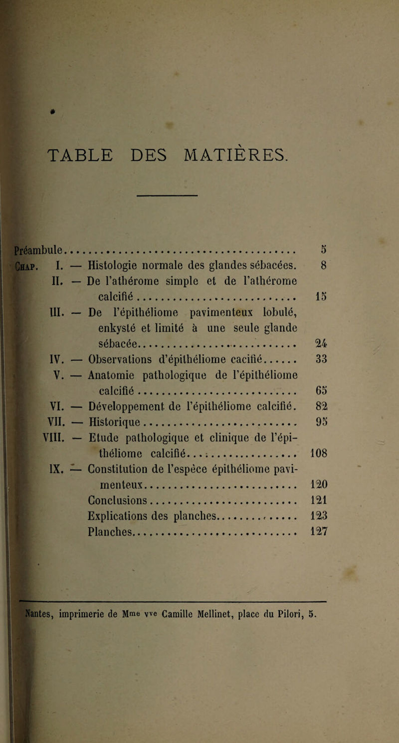 TABLE DES MATIÈRES. Préambule. 5 Chap. I. — Histologie normale des glandes sébacées. 8 II. — De l’athérome simple et de l’athérome K calcifié. 15 III. — De l’épithéliome pavimenteux lobulé, enkysté et limité à une seule glande sébacée. 24 IV. — Observations d’épithéliome cacifié. 33 V. — Anatomie pathologique de l’épithéliome B calcifié. 65 VI. — Développement de l’épithéliome calcifié. 82 B VII. — Historique. 95 VIII. — Etude pathologique et clinique de l’épi— B théliome calcifié...;. 108 IX. — Constitution de l’espèce épithéliome pavi¬ menteux. 120 Conclusions. 121 Explications des planches. 123 Planches. 127 Nantes, imprimerie de Mme yve Camille Mellinet, place du Pilori, 5.