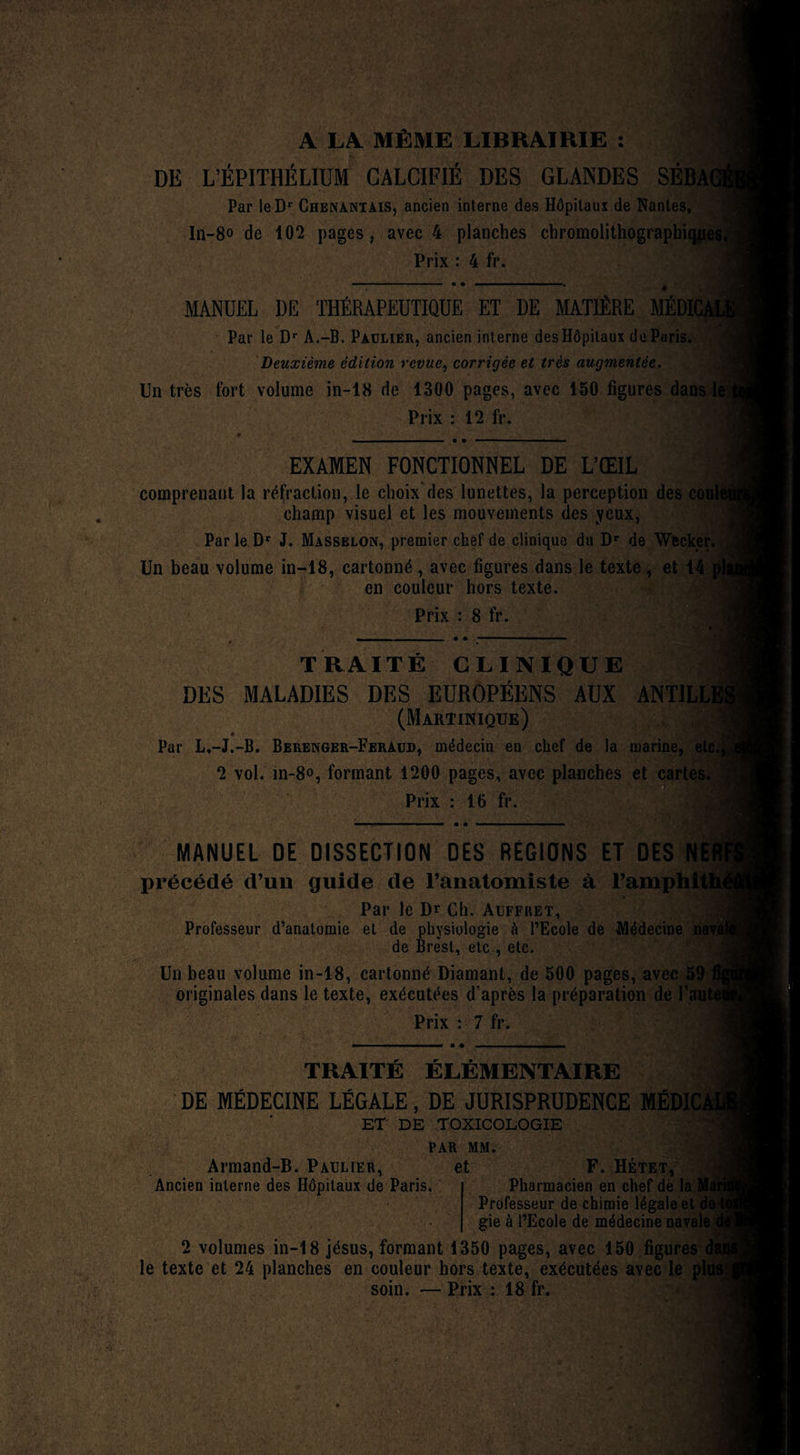 ,• t'1 A LA MÊME LIBRAIRIE : DE L’ÉPITHÉLIUM CALCIFIÉ DES GLANDES SÉBAGl Par leDr Chenantais, ancien interne des Hôpitaux de Nantes, In-8o de 102 pages, avec 4 planches chromolithograpbiqjties, Prix : 4 fr. MANUEL DE THÉRAPEUTIQUE ET DE MATIÈRE MÉDK Par le Dr A.-B. Paulier, ancien interne desHôpitaux de Paris. Deuxième édition revue, corrigée et très augmentée. Un très fort volume in-18 de 1300 pages, avec 150 figures dans le Prix : 12 fr. EXAMEN FONCTIONNEL DE L’ŒIL comprenant la réfraction, le choix des lunettes, la perception des coule champ visuel et les mouvements des yeux, Par le Dr J. Masselon, premier chef de clinique du Dr de Wecker. Un beau volume in-18, cartonné , avec figures dans le texte , et 14 pli en couleur hors texte. Prix : 8 fr. TRAITÉ CLINIQUE DES MALADIES DES EUROPÉENS AUX ANT1LL1 (Martinique) Par L.-J.-B. Berenger-Feraud, médecin en chef de la marine, etc., 2 vol. in-8<>, formant 1200 pages, avec planches et cartes. Prix : 16 fr. MANUEL DE DISSECTION DES RÉGIONS ET DES NE! . précédé d’un guide de l’anatomiste à l’amphith^ Par le Dr Ch. Auffret, Professeur d’anatomie et de physiologie à l’Ecole de Médecine de Brest, etc., etc. Un beau volume in-18, cartonné Diamant, de 500 pages, avec 59 fij originales dans le texte, exécutées d’après la préparation de f aut*' Prix : 7 fr. TRAITÉ ÉLÉMENTAIRE DE MÉDECINE LÉGALE, DE JURISPRUDENCE MÉDIÜ ET DE TOXICOLOGIE PAR MM. Armand-B. Paulier, et F. Hétet, Ancien interne des Hôpitaux de Paris. Pharmacien en chef de la Ma Professeur de chimie légale et de t gie à l’Ecole de médecine navale c 2 volumes in-18 jésus, formant 1350 pages, avec 150 figures da le texte et 24 planches en couleur hors texte, exécutées avec le plus soin. — Prix : 18 fr.