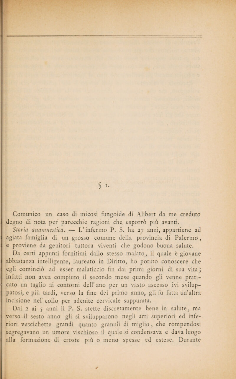 Comunico un caso di micosi fungoide di Alibert da me creduto degno di nota per parecchie ragioni che esporrò più avanti. Storia anamnestica. — L’infermo P. S. ha 27 anni, appartiene ad agiata famiglia di un grosso comune della provincia di Palermo, e proviene da genitori tuttora viventi che godono buona salute. Da certi appunti fornitimi dallo stesso malato, il quale è giovane abbastanza intelligente, laureato in Diritto, ho potuto conoscere che egli cominciò ad esser malaticcio fin dai primi giorni di sua vita ; infatti non avea compiuto il secondo mese quando gli venne prati¬ cato un taglio ai contorni dell’ ano per un vasto ascesso ivi svilup¬ patosi, e più tardi, verso la fine del primo anno, gli fu fatta un’altra incisione nel collo per adenite cervicale suppurata. Dai 2 ai 5 anni il P. S. stette discretamente bene in salute, ma verso il sesto anno gli si svilupparono negli arti superiori ed infe¬ riori vescichette grandi quanto granuli di miglio , che rompendosi segregavano un umore vischioso il quale si condensava e dava luogo alla formazione di croste più o meno spesse ed estese. Durante