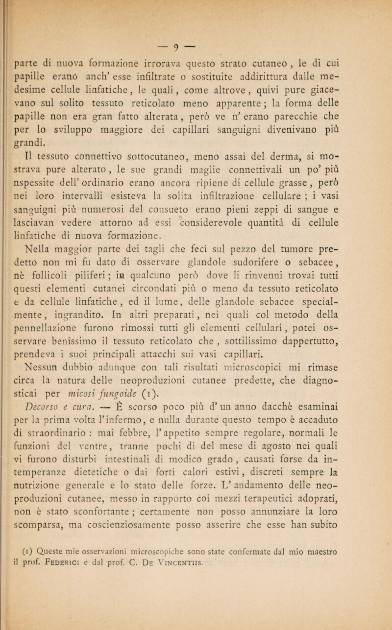 parte di nuova formazione irrorava questo strato cutaneo , le di cui papille erano aneli’ esse infiltrate o sostituite addirittura dalle me¬ desime cellule linfatiche, le quali, come altrove, quivi pure giace¬ vano sul solito tessuto reticolato meno apparente ; la forma delle papille non era gran fatto alterata, però ve n erano parecchie che per lo sviluppo maggiore dei capillari sanguigni divenivano più grandi. Il tessuto connettivo sottocutaneo, meno assai del derma, si mo¬ strava pure alterato, le sue grandi maglie connettivali un po’ più nspessite dell’ ordinario erano ancora ripiene di cellule grasse , però nei loro intervalli esisteva la solita infiltrazione cellulare ; i vasi sanguigni più numerosi del consueto erano pieni zeppi di sangue e lasciavan vedere attorno ad essi considerevole quantità di cellule linfatiche di nuova formazione. Nella maggior parte dei tagli che feci sul pezzo del tumore pre¬ detto non mi fu dato di osservare glandole sudorifere o sebacee, nò follicoli piliferi ; in qualcuno però dove li rinvenni trovai tutti questi elementi cutanei circondati più o meno da tessuto reticolato e da cellule linfatiche, ed il lume, delle glandole sebacee special- mente , ingrandito. In altri preparati, nei quali col metodo della pennellazione furono rimossi tutti gli elementi cellulari, potei os¬ servare benissimo il tessuto reticolato che , sottilissimo dappertutto, prendeva i suoi principali attacchi sui vasi capillari. Nessun dubbio adunque con tali risultati microscopici mi rimase circa la natura delle neoproduzioni cutanee predette, che diagno¬ sticai per micosi fungoide (i). Decorso e cura. — È scorso poco più d’ un anno dacché esaminai per la prima volta Yinfermo, e nulla durante questo tempo è accaduto di straordinario: mai febbre, V appetito sempre regolare, normali le funzioni del ventre, tranne pochi dì del mese di agosto nei quali vi furono disturbi intestinali di modico grado , causati forse da in¬ temperanze dietetiche o dai forti calori estivi, discreti sempre la nutrizione generale e lo stato delle forze. L’ andamento delle neo¬ produzioni cutanee, messo in rapporto coi mezzi terapeutici adoprati, non è stato sconfortante ; certamente non posso annunziare la loro scomparsa, ma coscienziosamente posso asserire che esse han subito (i) Queste mie osservazioni microscopiche sono state confermate dal mio maestro il prof. Federici e dal prof. C. De Vincentiis.
