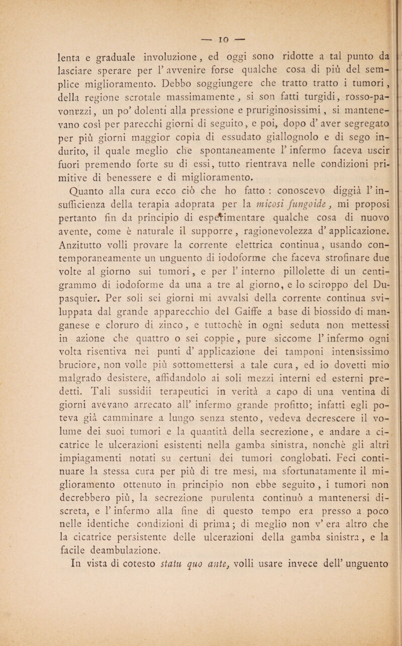 lenta e graduale involuzione , ed oggi sono ridotte a tal punto da lasciare sperare per Y avvenire forse qualche cosa di più del sem¬ plice miglioramento. Debbo soggiungere che tratto tratto i tumori, della regione scrotale massimamente, si son fatti turgidi, rosso-pa- vonrzzi, un po’ dolenti alla pressione e pruriginosissimi, si mantene¬ vano cosi per parecchi giorni di seguito, e poi, dopo d’ aver segregato per più giorni maggior copia di essudato giallognolo e di sego in¬ durito, il quale meglio che spontaneamente Y infermo faceva uscir fuori premendo forte su di essi, tutto rientrava nelle condizioni pri¬ mitive di benessere e di miglioramento. Quanto alla cura ecco ciò che ho fatto : conoscevo diggià Y in¬ sufficienza della terapia adoprata per la micosi fungoide, mi proposi pertanto fin da principio di espe^imentare qualche cosa di nuovo avente, come è naturale il supporre , ragionevolezza d’ applicazione. Anzitutto volli provare la corrente elettrica continua, usando con¬ temporaneamente un unguento di iodoforme che faceva strofinare due volte al giorno sui tumori, e per Y interno pillolette di un centi- grammo di iodoforme da una a tre al giorno, e lo sciroppo del Du- pasquier. Per soli sei giorni mi avvalsi della corrente continua svi¬ luppata dal grande apparecchio del Gaiffe a base di biossido di man¬ ganese e cloruro di zinco , e tuttoché in ogni seduta non mettessi in azione che quattro o sei coppie , pure siccome 1’ infermo ogni volta risentiva nei punti d’ applicazione dei tamponi intensissimo bruciore, non volle più sottomettersi a tale cura, ed io dovetti mio malgrado desistere, affidandolo ai soli mezzi interni ed esterni pre¬ detti. Tali sussidii terapeutici in verità a capo di una ventina di giorni avevano arrecato all’ infermo grande profitto; infatti egli po¬ teva già camminare a lungo senza stento, vedeva decrescere il vo¬ lume dei suoi tumori e la quantità della secrezione, e andare a ci¬ catrice le ulcerazioni esistenti nella gamba sinistra, nonché gli altri impiagamenti notati su certuni dei tumori conglobati. Feci conti¬ nuare la stessa cura per più di tre mesi, ma sfortunatamente il mi¬ glioramento ottenuto in principio non ebbe seguito , i tumori non decrebbero più, la secrezione purulenta continuò a mantenersi di¬ screta, e F infermo alla fine di questo tempo era presso a poco nelle identiche condizioni di prima ; di meglio non v’ era altro che la cicatrice persistente delle ulcerazioni della gamba sinistra , e la facile deambulazione. In vista di cotesto staiu quo ante, volli usare invece dell5 unguento