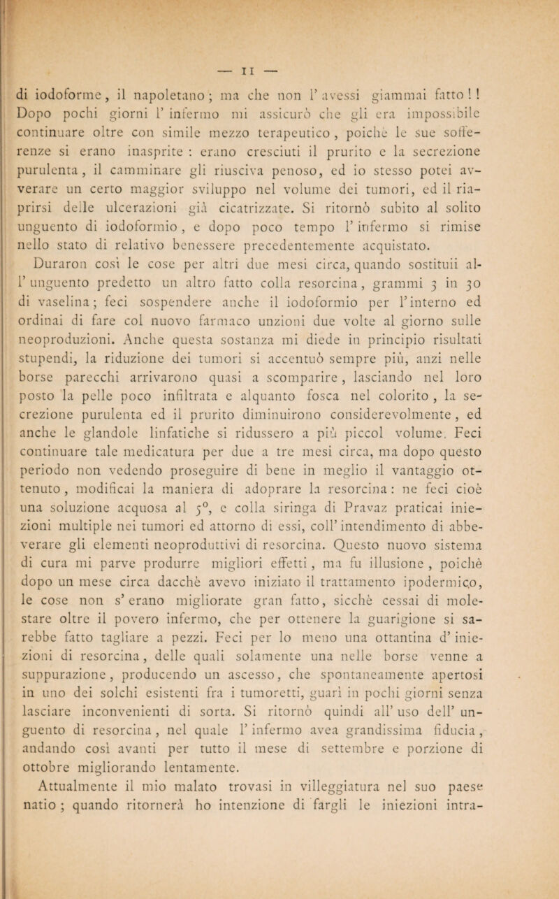 di iodoforme, il napoletano; ma che non l’avessi giammai fatto!! Dopo pochi giorni 1’ infermo mi assicurò che gli era impossibile continuare oltre con simile mezzo terapeutico , poiché le sue sofìe- renze si erano inasprite : erano cresciuti il prurito e la secrezione purulenta, il camminare gli riusciva penoso, ed io stesso potei av¬ verare un certo maggior sviluppo nel volume dei tumori, ed il ria¬ prirsi delle ulcerazioni già cicatrizzate. Si ritornò subito al solito unguento di iodoformio, e dopo poco tempo 1’ infermo si rimise nello stato di relativo benessere precedentemente acquistato. Duraron cosi le cose per altri due mesi circa, quando sostituii al- r unguento predetto un altro fatto colla resorcina, grammi 3 in 30 di vaselina; feci sospendere anche il iodoformio per Y interno ed ordinai di fare col nuovo farmaco unzioni due volte al giorno sulle neoproduzioni. Anche questa sostanza mi diede in principio risultati stupendi, la riduzione dei tumori si accentuò sempre più, anzi nelle borse parecchi arrivarono quasi a scomparire, lasciando nel loro posto la pelle poco infiltrata e alquanto fosca nel colorito , la se¬ crezione purulenta ed il prurito diminuirono considerevolmente , ed anche le glandole linfatiche si ridussero a più piccol volume. Feci continuare tale medicatura per due a tre mesi circa, ma dopo questo periodo non vedendo proseguire di bene in meglio il vantaggio ot¬ tenuto , modificai la maniera di adoprare la resorcina : ne feci cioè una soluzione acquosa al 50, e colla siringa di Pravaz praticai inie¬ zioni multiple nei tumori ed attorno di essi, coll’intendimento di abbe¬ verare gli elementi neoproduttivi di resorcina. Questo nuovo sistema di cura mi parve produrre migliori effetti, ma fu illusione , poiché dopo un mese circa dacché avevo iniziato il trattamento ipodermico, le cose non s’erano migliorate gran fatto, sicché cessai di mole¬ stare oltre il povero infermo, che per ottenere la guarigione si sa¬ rebbe fitto tagliare a pezzi. Feci per lo meno una ottantina d’ inie¬ zioni di resorcina, delle quali solamente una nelle borse venne a suppurazione, producendo un ascesso, che spontaneamente apertosi in uno dei solchi esistenti fra i tumoretti, guarì in pochi giorni senza lasciare inconvenienti di sorta. Si ritornò quindi all’ uso dell’ un¬ guento di resorcina , nel quale Y infermo avea grandissima fiducia , andando così avanti per tutto il mese di settembre e porzione di ottobre migliorando lentamente. Attualmente il mio malato trovasi in villeggiatura nel suo paese natio ; quando ritornerà ho intenzione di fargli le iniezioni intra-