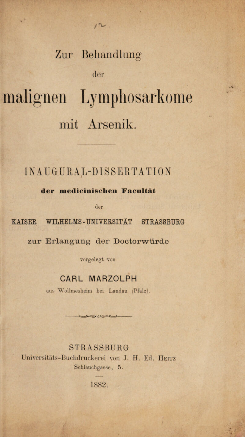 Zur Behandlung1 der malignen Lymphosarkome mit Arsenik. INAUGURALDISSERTATION der medieinisclien Facultät der KAISER WILHELMS - UNIVERSITÄT STRASSBURG zur Erlangung der Doctorwürde vorgelegt von CARL MARZOLPH aus Wollmesheim bei Landau (Pfalz). STRASSBURG Universitäts-Buchdruckerei von J. H. Ed. Heitz Schlauchgasse, 5. 1882.