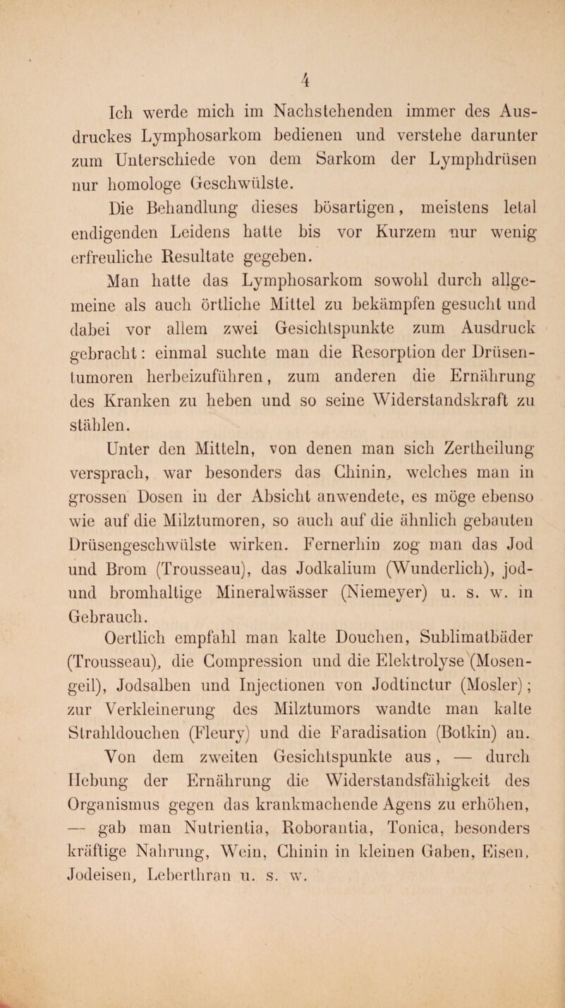 Ich werde mich im Nachstehenden immer des Aus¬ druckes Lymphosarkom bedienen und verstehe darunter zum Unterschiede von dem Sarkom der Lymphdriisen nur homologe Geschwülste. Die Behandlung dieses bösartigen, meistens letal endigenden Leidens hatte bis vor Kurzem nur wenig erfreuliche Resultate gegeben. Man hatte das Lymphosarkom sowohl durch allge¬ meine als auch örtliche Mittel zu bekämpfen gesucht und dabei vor allem zwei Gesichtspunkte zum Ausdruck gebracht: einmal suchte man die Resorption der Drüsen¬ tumoren herbeizuführen, zum anderen die Ernährung des Kranken zu heben und so seine Widerstandskraft zu stählen. Unter den Mitteln, von denen man sich Zertheilung versprach, war besonders das Chinin, welches man in grossen Dosen in der Absicht anwendete, es möge ebenso wie auf die Milztumoren, so auch auf die ähnlich gebauten Drüsengeschwülste wirken. Fernerhin zog man das Jod und Brom (Trousseau), das Jodkalium (Wunderlich), jod- und bromhaltige Mineralwässer (Niemeyer) u. s. w. in Gebrauch. Oertlich empfahl man kalte Douchen, Suhlimathäder (Trousseau), die Compression und die Elektrolyse (Mosen¬ geil), Jodsalben und Injectionen von Jodtinctur (Mosler); zur Verkleinerung des Milztumors wandte man kalte Strahldouchen (Fleury) und die Faradisation (Botkin) an. Von dem zweiten Gesichtspunkte aus, — durch Hebung der Ernährung die Widerstandsfähigkeit des Organismus gegen das krankmachende Agens zu erhöhen, — gab man Nutrientia, Roborantia, Tonica, besonders kräftige Nahrung, Wein, Chinin in kleinen Gaben, Eisen, Jodeisen, Leberthran u. s. w.