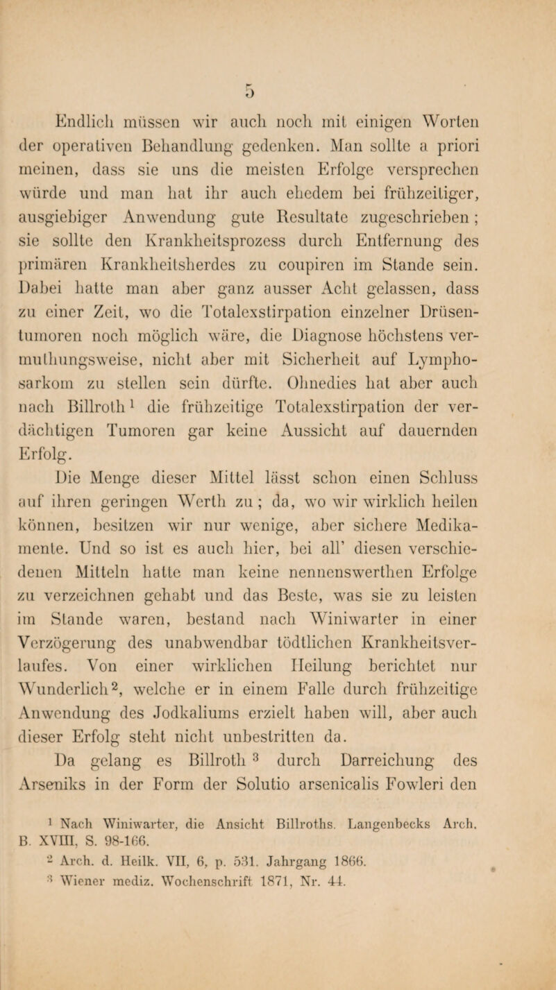 Endlich müssen wir auch noch mit einigen Worten der operativen Behandlung gedenken. Man sollte a priori meinen, dass sie uns die meisten Erfolge versprechen würde und man hat ihr auch ehedem bei frühzeitiger, ausgiebiger Anwendung gute Resultate zugeschrieben; sie sollte den Krankheitsprozess durch Entfernung des primären Krankheitsherdes zu coupiren im Stande sein. Dabei hatte man aber ganz ausser Acht gelassen, dass zu einer Zeit, wo die Totalexstirpation einzelner Drüsen¬ tumoren noch möglich wäre, die Diagnose höchstens ver- mulhungsweise, nicht aber mit Sicherheit auf Lympho¬ sarkom zu stellen sein dürfte. Ohnedies hat aber auch nach Billroth1 die frühzeitige Totalexstirpation der ver¬ dächtigen Tumoren gar keine Aussicht auf dauernden Erfolg. Die Menge dieser Mittel lässt schon einen Schluss auf ihren geringen Werth zu; da, wo wir wirklich heilen können, besitzen wir nur wenige, aber sichere Medika¬ mente. Und so ist es auch hier, bei all’ diesen verschie¬ denen Mitteln hatte man keine nennenswerthen Erfolge zu verzeichnen gehabt und das Beste, was sie zu leisten im Stande waren, bestand nach WTniwarter in einer Verzögerung des unabwendbar tödtlichen Krankheitsver¬ laufes. Von einer wirklichen Heilung berichtet nur WTmderlich2, welche er in einem Falle durch frühzeitige Anwendung des Jodkaliums erzielt haben will, aber auch dieser Erfolg steht nicht unbestritten da. Da gelang es Billroth 3 durch Darreichung des Arseniks in der Form der Solutio arsenicalis Fowleri den 1 Nach Winiwarter, die Ansicht Billroths. Langenbecks Arch. B. XVIII, S. 98-166. - Arch. d. Heilk. VII, 6, p. 531. Jahrgang 1866. Wiener mediz. Wochenschrift 1871, Nr. 41.