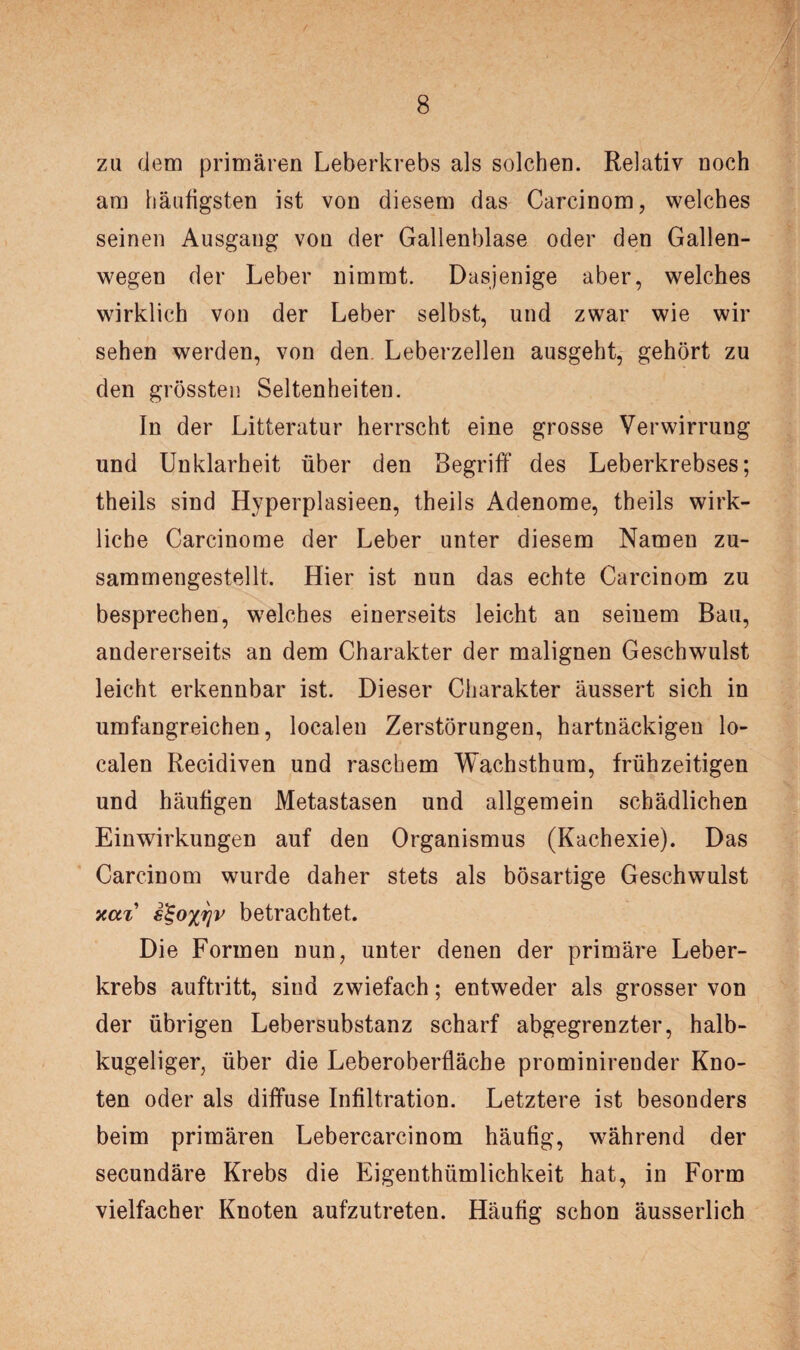 zu dem primären Leberkrebs als solchen. Relativ noch am häufigsten ist von diesem das Carcinom, welches seinen Ausgang von der Gallenblase oder den Gallen¬ wegen der Leber nimmt. Dasjenige aber, welches wirklich von der Leber selbst, und zwar wie wir sehen werden, von den Leberzellen ausgeht, gehört zu den grössten Seltenheiten. In der Litteratur herrscht eine grosse Verwirrung und Unklarheit über den Begriff des Leberkrebses; theils sind Hyperplasieen, theils Adenome, theils wirk¬ liche Carcinome der Leber unter diesem Namen zu¬ sammengestellt. Hier ist nun das echte Carcinom zu besprechen, welches einerseits leicht an seinem Bau, andererseits an dem Charakter der malignen Geschwulst leicht erkennbar ist. Dieser Charakter äussert sich in umfangreichen, localen Zerstörungen, hartnäckigen lo¬ calen Recidiven und raschem Wachsthum, frühzeitigen und häufigen Metastasen und allgemein schädlichen Einwirkungen auf den Organismus (Kachexie). Das Carcinom wurde daher stets als bösartige Geschwulst xai’ €%oxrjv betrachtet. Die Formen nun, unter denen der primäre Leber¬ krebs auftritt, sind zwiefach; entweder als grosser von der übrigen Lebersubstanz scharf abgegrenzter, halb¬ kugeliger, über die Leberoberfläche prominirender Kno¬ ten oder als diffuse Infiltration. Letztere ist besonders beim primären Lebercarcinom häufig, während der secundäre Krebs die Eigentümlichkeit hat, in Form vielfacher Knoten aufzutreten. Häufig schon äusserlich