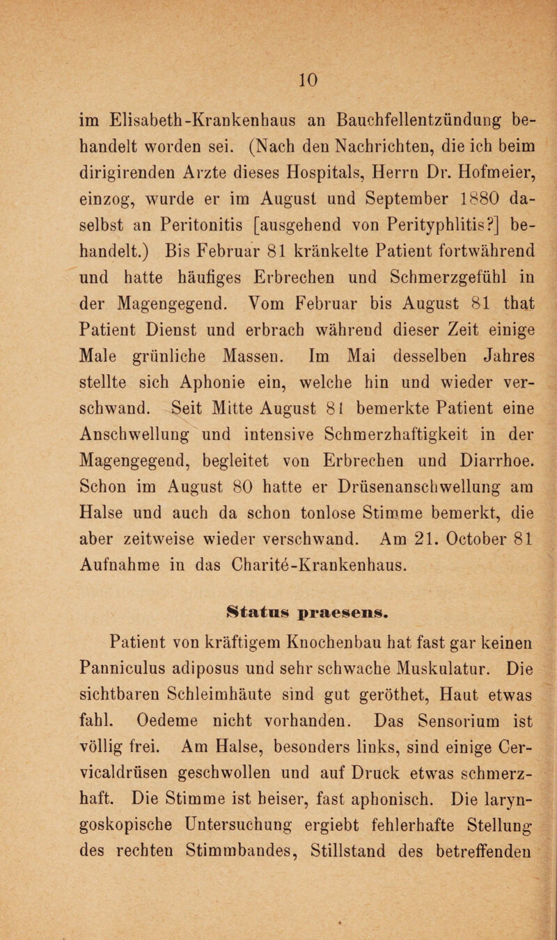 im Elisabeth-Krankenhaus an Bauchfellentzündung be¬ handelt worden sei. (Nach den Nachrichten, die ich beim dirigirenden Arzte dieses Hospitals, Herrn Dr. Hofmeier, einzog, wurde er im August und September 1880 da¬ selbst an Peritonitis [ausgehend von Perityphlitis?] be¬ handelt.) Bis Februar 81 kränkelte Patient fortwährend und hatte häufiges Erbrechen und Schmerzgefühl in der Magengegend. Vom Februar bis August 81 that Patient Dienst und erbrach während dieser Zeit einige Male grünliche Massen. Im Mai desselben Jahres stellte sich Aphonie ein, welche hin und wieder ver¬ schwand. Seit Mitte August 81 bemerkte Patient eine Anschwellung und intensive Schmerzhaftigkeit in der Magengegend, begleitet von Erbrechen und Diarrhoe. Schon im August 80 hatte er Drüsenanschwellung am Halse und auch da schon tonlose Stimme bemerkt, die aber zeitweise wieder verschwand. Am 21. October 81 Aufnahme in das Charite-Krankenhaus. Status praesens. Patient von kräftigem Knochenbau hat fast gar keinen Panniculus adiposus und sehr schwache Muskulatur. Die sichtbaren Schleimhäute sind gut geröthet, Haut etwas fahl. Oedeme nicht vorhanden. Das Sensorium ist völlig frei. Am Halse, besonders links, sind einige Cer- vicaldrüsen geschwollen und auf Druck etwas schmerz¬ haft. Die Stimme ist heiser, fast aphonisch. Die laryn- goskopische Untersuchung ergiebt fehlerhafte Stellung des rechten Stimmbandes, Stillstand des betreffenden