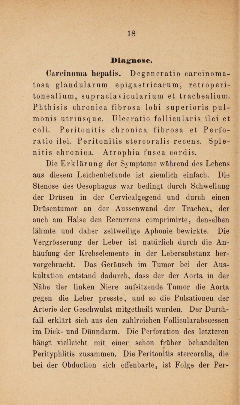 Diagnose. Carcinoma hepatis. Degeneratio carcinoma- tosa glandularum epigastricarum, retro peri¬ toneal i um, supraclavicularium et trachealium. Phthisis chronica fibrosa lobi super io ris pul- monis utriusque. Ulceratio follicularis ilei et coli. Peritonitis chronica fibrosa et Perfo- ratio ilei. Peritonitis stercoralis recens. Sple- nitis chronica. Atrophia fusca cordis. Die Erklärung der Symptome während des Lebens ans diesem Leichenbefunde ist ziemlich einfach. Die Stenose des Oesophagus war bedingt durch Schwellung der Drüsen in der Cervicalgegend und durch einen Drüsentumor an der Aussenwand der Trachea, der auch am Halse den Recurrens comprimirte, denselben lähmte und daher zeitweilige Aphonie bewirkte. Die Vergrösserung der Leber ist natürlich durch die An¬ häufung der Krebselemente in der Lebersubstanz her¬ vorgebracht. Das Geräusch im Tumor bei der Aus¬ kultation entstand dadurch, dass der der Aorta in der Nähe der linken Niere aufsitzende Tumor die Aorta gegen die Leber presste, und so die Pulsationen der Arterie der Geschwulst mitgetheilt wurden. Der Durch¬ fall erklärt sich aus den zahlreichen Follicularabscessen im Dick- und Dünndarm. Die Perforation des letzteren hängt vielleicht mit einer schon früher behandelten Perityphlitis zusammen. Die Peritonitis stercoralis, die bei der Obduction sich offenbarte, ist Folge der Per-