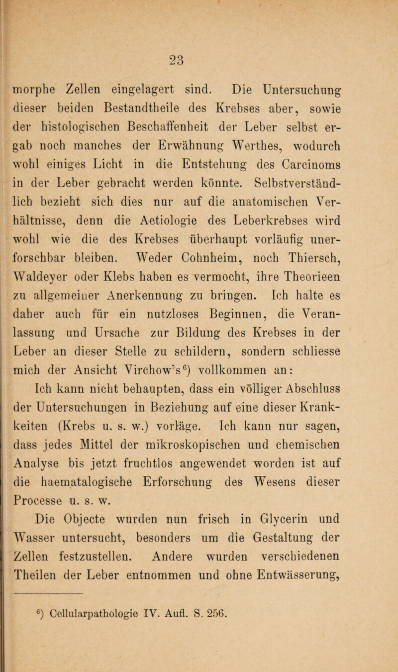 morphe Zellen eingelagert sind. Die Untersuchung dieser beiden Bestandteile des Krebses aber, sowie der histologischen Beschaffenheit der Leber selbst er¬ gab noch manches der Erwähnung Werthes, wodurch wohl einiges Licht in die Entstehung des Carcinoms in der Leber gebracht werden könnte. Selbstverständ¬ lich bezieht sich dies nur auf die anatomischen Ver¬ hältnisse, denn die Aetiologie des Leberkrebses wird wohl wie die des Krebses überhaupt vorläufig uner¬ forschbar bleiben. Weder Cohnheim, noch Thiersch, Waldeyer oder Klebs haben es vermocht, ihre Theorieen zu allgemeiner Anerkennung zu bringen. Ich halte es daher auch für ein nutzloses Beginnen, die Veran¬ lassung und Ursache zur Bildung des Krebses in der Leber an dieser Stelle zu schildern, sondern schliesse mich der Ansicht Virchow’s6) vollkommen an: Ich kann nicht behaupten, dass ein völliger Abschluss der Untersuchungen in Beziehung auf eine dieser Krank- keiten (Krebs u. s. w.) vorläge. Ich kann nur sagen, dass jedes Mittel der mikroskopischen und chemischen Analyse bis jetzt fruchtlos angewendet worden ist auf die haematalogische Erforschung des Wesens dieser Processe u. s. w. Die Objecte wurden nun frisch in Glycerin und Wasser untersucht, besonders um die Gestaltung der Zellen festzustellen. Andere wurden verschiedenen Theilen der Leber entnommen und ohne Entwässerung, 6) Cellularpathologie IV. Aufl. S. 256.