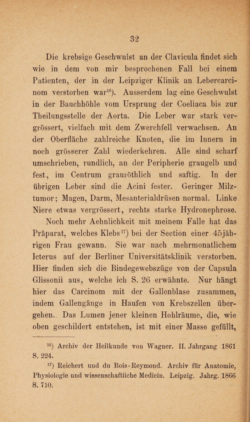 Die krebsige Geschwulst an der Clavicula findet sich wie in dem von mir besprochenen Fall bei einem Patienten, der in der Leipziger Klinik an Lebercarci- nom verstorben war16). Ausserdem lag eine Geschwulst in der Bauchhöhle vom Ursprung der Coeliaca bis zur Theilungsstelle der Aorta. Die Leber war stark ver- grössert, vielfach mit dem Zwerchfell verwachsen. An der Oberfläche zahlreiche Knoten, die im Innern in noch grösserer Zahl wiederkehren. Alle sind scharf umschrieben, rundlich, an der Peripherie graugelb und fest, im Centrum grauröthlich und saftig. In der übrigen Leber sind die Acini fester. Geringer Milz¬ tumor; Magen, Darm, Mesanterialdrüsen normal. Linke Niere etwas vergrössert, rechts starke Hydronephrose. Noch mehr Aehnlichkeit mit meinem Falle hat das Präparat, welches Klebs17) bei der Section einer 45jäh- rigen Frau gewann. Sie war nach mehrmonatlichem Icterus auf der Berliner Universitätsklinik verstorben. Hier finden sich die Bindegewebszüge von der Capsula Glissonii aus, welche ich S. 26 erwähnte. Nur hängt hier das Carcinom mit der Gallenblase zusammen, indem Gallengänge in Haufen von Krebszellen über¬ gehen. Das Lumen jener kleinen Hohlräume, die, wie oben geschildert entstehen, ist mit einer Masse gefüllt, 16) Archiv der Heilkunde von Wagner. II. Jahrgang 1861 S. 224. 17) Reichert und du Bois-Reymond. Archiv für Anatomie, Physiologie und wissenschaftliche Medicin. Leipzig. Jahrg. 1866 S. 710.