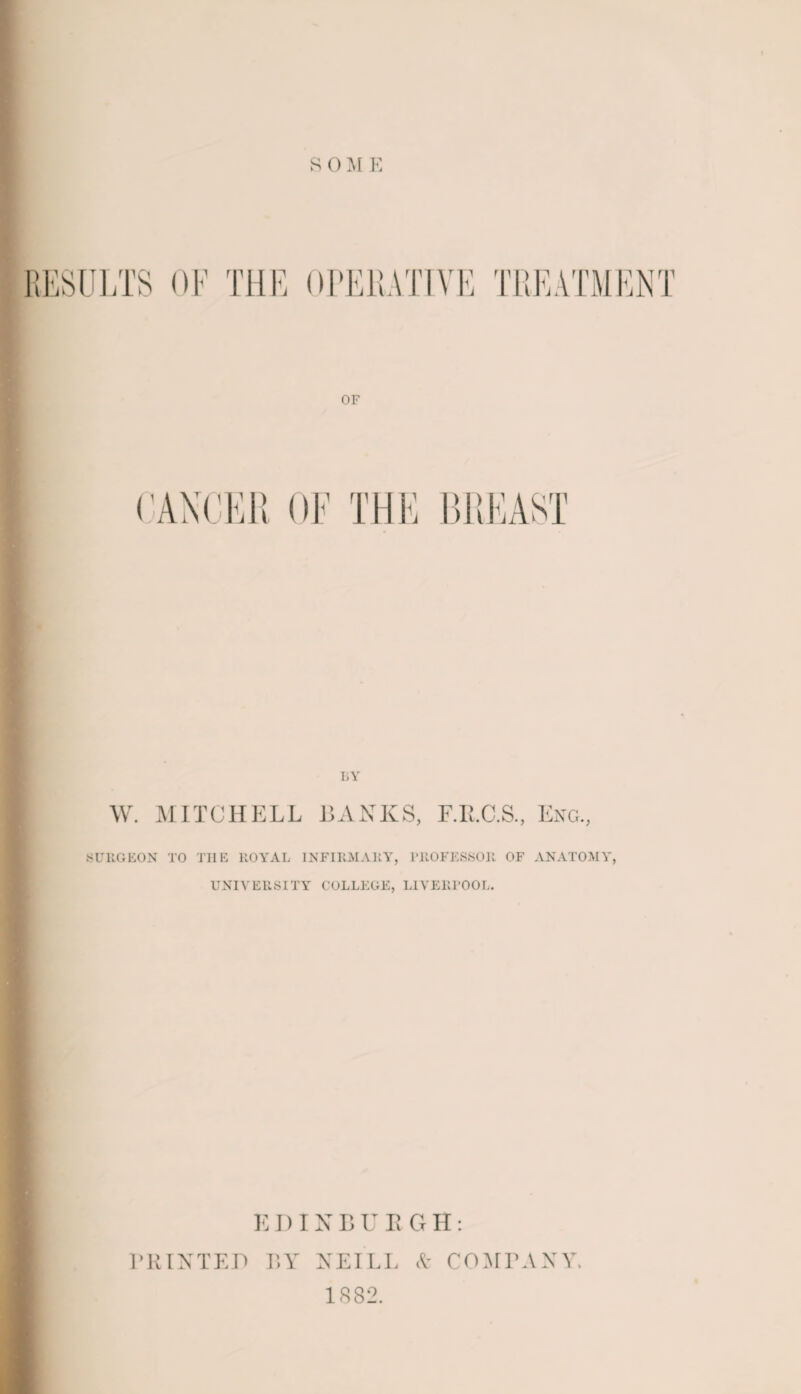 S 0 M E RESULTS OF THE TREATMENT OF (’ANGER OF THE BREAST BY W. MITCHELL BANKS, F.R.C.S., Eng., SURGEON TO TIIE ROYAL INFIRMARY, PROFESSOR OF ANATOMY, UNIVERSITY COLLEGE, LIVERPOOL. E DIN B U R GII: PRINTED BY NEILL A COMPANY. 1882.