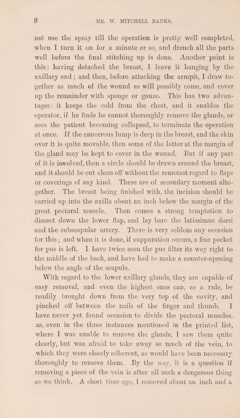 not use the spray till the operation is pretty well completed, when I turn it on for a minute or so, and drench all the parts well before the final stitching up is done. Another point is this: having detached the breast, I leave it hanging by the axillary end; and then, before attacking the armpit, I draw to¬ gether as much of the wound as will possibly come, and cover up the remainder with sponge or gauze. This has two advan¬ tages : it keeps the cold from the chest, and it enables the operator, if he finds he cannot thoroughly remove the glands, or sees the patient becoming collapsed, to terminate the operation at once. If the cancerous lump is deep in the breast, and the skin over it is quite movable, then some of the latter at the margin of the gland may be kept to cover in the wound. But if any part of it is involved, then a circle should be drawn around the breast, and it should be cut clean off without the remotest regard to flaps or coverings of any kind. These are of secondary moment alto¬ gether. The breast being finished with, the incision should be carried up into the axilla about an inch below the margin of the great pectoral muscle. Then comes a strong temptation to dissect down the lower flap, and lay bare the latissimus dorsi and the subscapular artery. There is very seldom any occasion for this ; and when it is done, if suppuration occurs, a fine pocket for pus is left. I have twice seen the pus filter its way right to the middle of the back, and have had to make a counter-opening below the angle of the scapula. With regard to the lower axillary glands, they are capable of easy removal, and even the highest ones can, as a rule, be readily brought down from the very top of the cavity, and pinched off between the nails of the finger and thumb. I have never yet found occasion to divide the pectoral muscles, as, even in the three instances mentioned in the printed list, where I was unable to remove the glands, I saw them quite clearly, but was afraid to take away so much of the vein, to which they were closely adherent, as would have been necessary thoroughly to remove them. By the way, it is a question if removing a piece of the vein is after all such a dangerous thing as we think. A short time ago, 1 removed about an inch and a