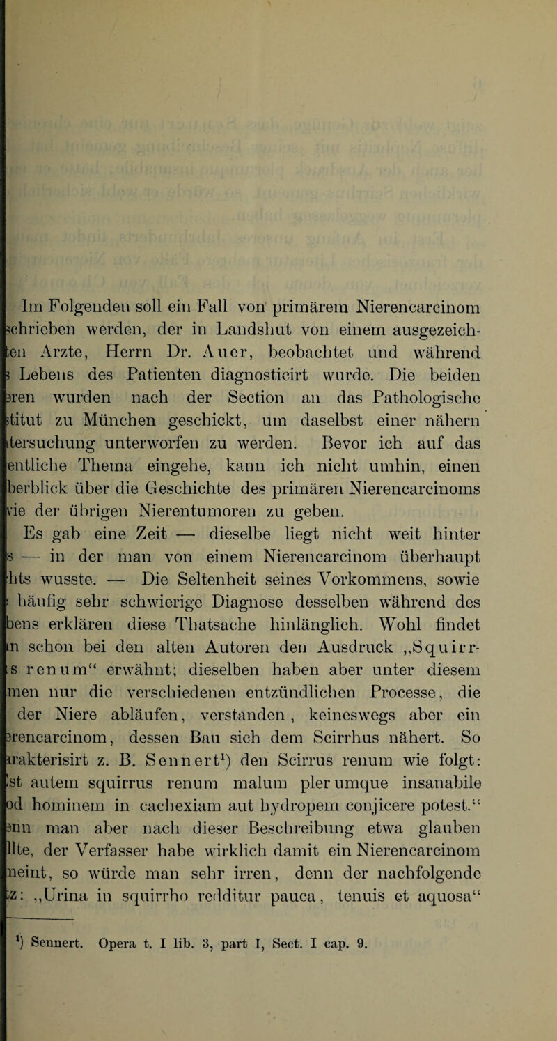 schrieben werden, der in Landshut von einem ausgezeich- ;en Arzte, Herrn Dr. Auer, beobachtet und während 5 Lebens des Patienten diagnosticirt wurde. Die beiden 3ren wurden nach der Section an das Pathologische ititut zu München geschickt, um daselbst einer nähern tersuchung unterworfen zu werden. Bevor ich auf das entliehe Thema eingehe, kann ich nicht umhin, einen berblick über die Geschichte des primären Nierencarcinoms i’ie der übrigen Nierentumoren zu geben. Es gab eine Zeit — dieselbe liegt nicht weit hinter s — in der man von einem Nierencarcinom überhaupt hts wusste. — Die Seltenheit seines Vorkommens, sowie ' häufig sehr schwierige Diagnose desselben während des bens erklären diese Thatsache hinlänglich. Wohl findet m schon bei den alten Autoren den Ausdruck „Squirr- s renum“ erwähnt; dieselben haben aber unter diesem men nur die verschiedenen entzündlichen Processe, die der Niere abläufen, verstanden, keineswegs aber ein srencarcinom, dessen Bau sich dem Scirrhus nähert. So irakterisirt z. B. Sennert1) den Scirrus renum wie folgt: Ist autem squirrus renum malum plerumque insanabile od hominem in caehexiam aut hydropem conjicere potest.“ 3nn man aber nach dieser Beschreibung etwa glauben Ute, der Verfasser habe wirklich damit ein Nierencarcinom neint, so würde man sehr irren, denn der nachfolgende ,,Urina in squirrho redditur pauca, tenuis et aquosa“ l) Sennert. Opera t. I lib. 3, part I, Sect. I cap. 9.