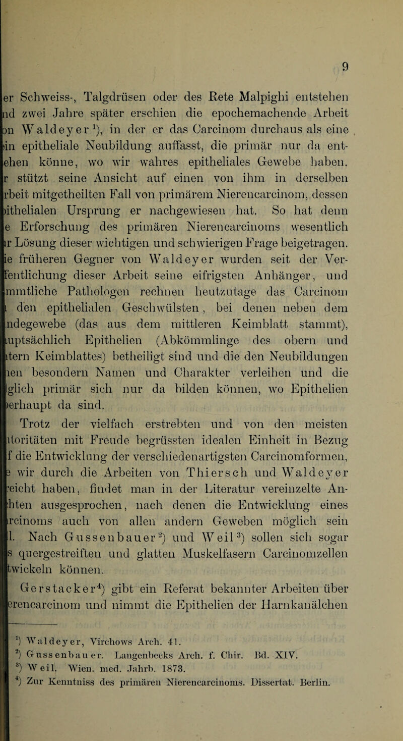 er Schweiss-, Talgdrüsen oder des Rete Malpighi entstehen nd zwei Jahre später erschien die epochemachende Arbeit on Waldeyer1), in der er das Carcinom durchaus als eine »in epitheliale Neubildung auffasst, die primär nur da ent- ehen könne, wo wir wahres epitheliales Gewebe haben. stützt seine Ansicht auf einen von ihm in derselben rbeit mitgetheilten Fall von primärem Nierencarcinom, dessen >ithelialen Ursprung er nachgewiesen hat. So hat denn e Erforschung des primären Nierencarcinoms wesentlich ir Lösung dieser wichtigen und schwierigen Frage beigetragen, ie früheren Gegner von Waldeyer wurden seit der Ver- fentlichung dieser Arbeit seine eifrigsten Anhänger , und mmtliche Pathologen rechnen heutzutage das Carcinom l den epithelialen Geschwülsten, bei denen neben dem ndegewebe (das aus dem mittleren Keimblatt stammt), uptsächlich Epithelien (Abkömmlinge des obern und tern Keimblattes) betheiligt sind und die den Neubildungen len besondern Namen und Charakter verleihen und die glich primär sich nur da bilden können, wo Epithelien erhaupt da sind. Trotz der vielfach erstrebten und von den meisten itoritäten mit Freude begrüssten idealen Einheit in Bezug o o f die Entwicklung der verschiedenartigsten Carcinomformen, wir durch die Arbeiten von Thi er s c h und Wal d e v e r «/ eicht haben, findet man in der Literatur vereinzelte An- hten ausgesprochen, nach denen die Entwicklung eines rcinoms auch von allen andern Geweben möglich sein 1. Nach Gu ss en bau er2) und Weil3) sollen sich sogar js quergestreiften und glatten Muskelfasern Carcinomzellen wickeln können. Gers tack er4) gibt ein Referat bekannter Arbeiten über rencarcinom und nimmt die Epithelien der Harnkanälchen Ö Waldeyer, Virchows Arch. 41. 2) Guss enbauer. Lansenbecks Arcli. f. Chir. Bd. XIV. 3) W eil. Wien. med. Jahrb. 1873. 4) Zur Kenntniss des primären Nierencarcinoms. Dissertat. Berlin.