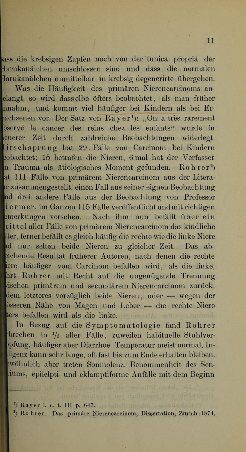 >ass die krebsigen Zapfen noch von der tunica propria der -Iarnkanälchen umschlossen sind und dass die normalen larnkanälchen unmittelbar in krebsig degenerirte übergehen. Was die Häufigkeit des primären Nierencareinoms an- elangt, so wird dasselbe Öfters beobachtet, als man früher nnahm, und kommt viel häufiger bei Kindern als bei Er¬ wachsenen vor. Der Satz von Ray er1): „On a tres rarement bserve le cancer des reins chez les enfants“ wurde in euerer Zeit durch zahlreiche Beobachtungen widerlegt, irschsprung hat 29. Fälle von Carcinom bei Kindern obachtet; 15 betrafen die Nieren, 6mal hat der Verfasser n Trauma als ätiologisches Moment gefunden. Roh rer2) |at 111 Fälle von primärem Nierencarcinom aus der Litera - r zusammengestellt, einen Fall aus seiner eignen Beobachtung ld drei andere Fälle aus der Beobachtung von Professor iermer, im Ganzen 115 Fälle veröffentlicht und mit richtigen merkungen versehen. Nach ihm nun befällt über ein rittel aller Fälle von primärem Nierencarcinom das kindliche ter, ferner befällt es gleich häufig die rechte wie die linke Niere d nur selten beide Nieren zu gleicher Zeit. Das ab- ichende Resultat früherer Autoren, nach denen die rechte ere häufiger vom Carcinom befallen wird, als die linke, [hrt Roh rer mit Recht auf die ungenügende Trennung ischen primärem und secundärem Nierencarcinom zurück, em letzteres vorzüglich beide Nieren, oder — wegen der össeren Nähe von Magen und Leber — die rechte Niere ers befallen wird als die linke. In Bezug auf die Symptomatologie fand Roh rer brechen in Vs aller Fälle, zuweilen habituelle Stuhlver- pfung, häufiger aber Diarrhoe, Temperatur meist normal, In- ligenz kann sehr lange, oft fast bis zum Ende erhalten bleiben, ‘wohnlich aber treten Somnolenz, Benommenheit des Sen- ■iums, epilelpti- und eklamptiforme Anfälle mit dem Beginn *) Ka}rer 1. c. t. 111 p. (347. 2) Rohr er. Das primäre Nierencarcinom, Dissertation, Zhricli 1874.