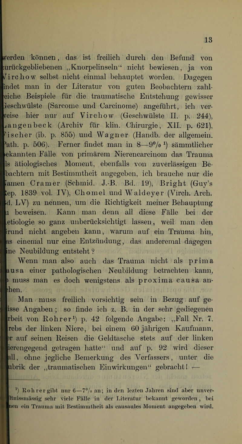 werden können, das ist freilich durch den Befund von zurückgebliebenen ,,Knorpelinseln“ nicht bewiesen, ja von Zirchow selbst nicht einmal behauptet worden. Dagegen indet man in der Literatur von guten Beobachtern zahl- eiehe Beispiele für die traumatische Entstehung gewisser Geschwülste (Sarcome und Carcinome) angeführt, ich ver¬ eise hier nur auf Vircliow (Geschwülste II. p. 244), angenbeck (Archiv für klin. Chirurgie, XII. p. 621), ischer (ib. p. 855) und Wagner (Handb. der allgemein, ath. p. 506). Ferner findet man in 8—9% x) sämmtlicher ekannten Fälle von primärem Nierencarcinom das Trauma ls ätiologisches Moment, ebenfalls von zuverlässigen Be- bachtern mit Bestimmtheit angegeben, ich brauche nur die amen Gramer (Schmid. J.-B. Bd. 19), Bright (Guy’s ep. 1839 vol. IV), Chomel und Waldey.er (Vircli. Arch. d. LV) zu nennen, um die Richtigkeit meiner Behauptung beweisen. Kann man denn all diese Fälle bei der etiologie so ganz unberücksichtigt lassen, weil man den rund nicht angeben kann, warum auf ein Trauma hin, s einemal nur eine Entzündung, das anderemal dagegen ne Neubildung entsteht ? Wenn man also auch das Trauma nicht als prima usa einer pathologischen Neubildung betrachten kann, muss man es doch wenigstens als proxima causa an- hen. Man muss freilich vorsichtig sein in Bezug auf ge- isse Angaben ; so finde ich z. B. in der sehr gediegenen rbeit von Roh rer1) p. 42 folgende Angabe: ,,Fall Nr. 7. rebs der linken Niere, bei einem 60 jährigen Kaufmann, r auf seinen Reisen die Geldtasche stets auf der linken erengegend getragen hatte“ und auf p. 92 wird dieser 11, ohne jegliche Bemerkung des Verfassers, unter die brik der „traumatischen Einwirkungen“ gebracht I — b Roh rer gibt nur 6—7% an; in den lezten Jahren sind aber unver- ltnissmässig sehr viele Fälle in der Literatur bekannt geworden , bei (neu ein Trauma mit Bestimmtheit als causaules Moment angegeben wird.