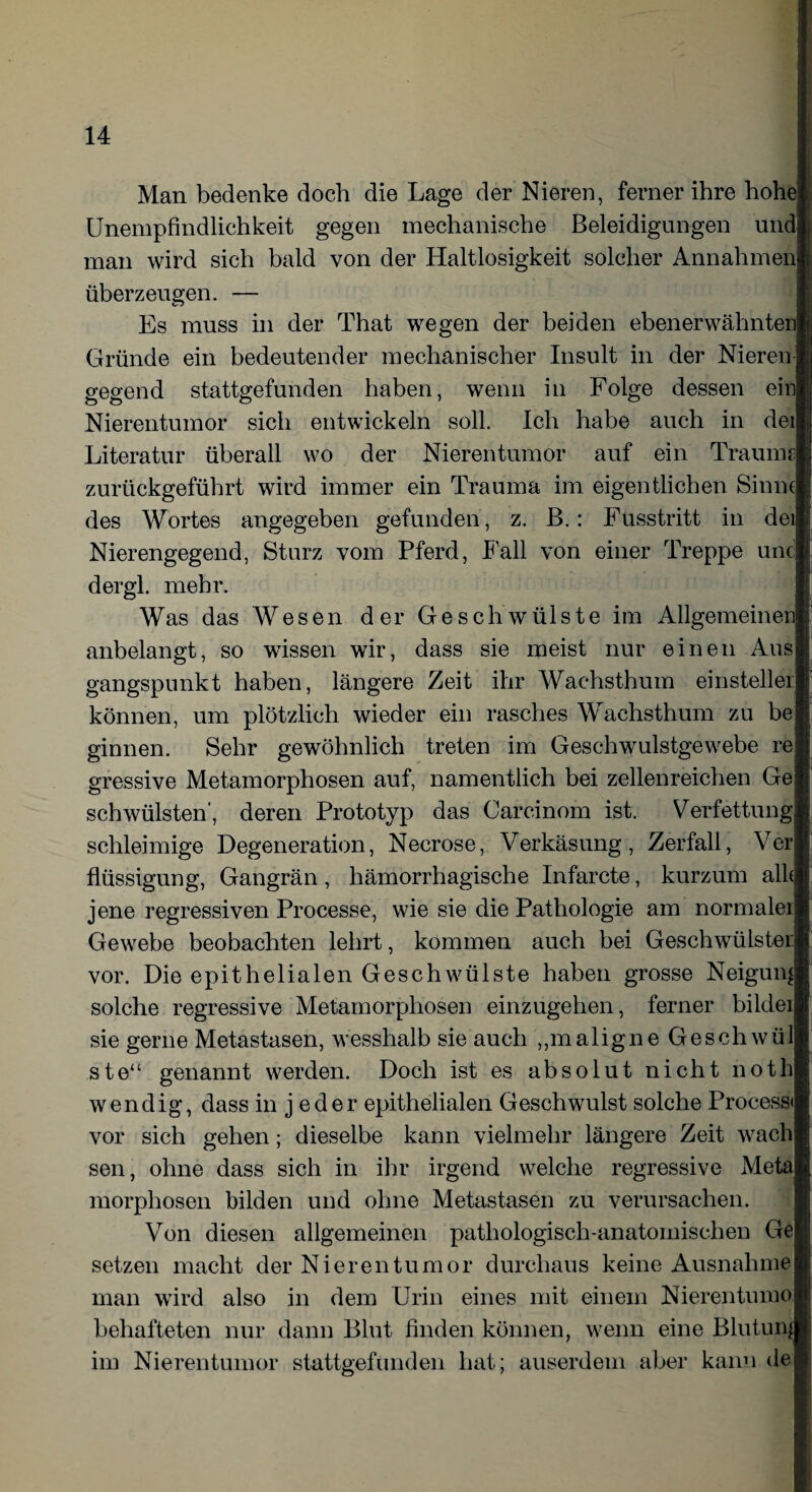 Man bedenke doch die Lage der Nieren, ferner ihre hohe Unempfindlichkeit gegen mechanische Beleidigungen und man wird sich bald von der Haltlosigkeit solcher Annahmen überzeugen. — Es muss in der That wegen der beiden ebenerwähnten Gründe ein bedeutender mechanischer Insult in der Nieren gegend stattgefunden haben, wenn in Folge dessen ein Nierentumor sich entwickeln soll. Ich habe auch in dei Literatur überall wo der Nierentumor auf ein Traums zurückgeführt wird immer ein Trauma im eigentlichen Sinnt des Wortes angegeben gefunden, z. B.: Fusstritt in dei Nierengegend, Sturz vom Pferd, Fall von einer Treppe unc dergl. mehr. Was das Wesen der Geschwülste im Allgemeinen anbelangt, so wissen wir, dass sie meist nur einen Aus gangspunkt haben, längere Zeit ihr Wachsthum einsteiler können, um plötzlich wieder ein rasches Wachsthum zu be ginnen. Sehr gewöhnlich treten im Geschwulstgewebe re gressive Metamorphosen auf, namentlich bei zellenreichen Ge schwülsten', deren Prototyp das Carcinom ist. Verfettung schleimige Degeneration, Necrose, Verkäsung, Zerfall, Ver flüssigung, Gangrän , hämorrhagische Infarcte, kurzum alle jene regressiven Processe, wie sie die Pathologie am normaler Gewebe beobachten lehrt, kommen auch bei Geschwülstei: vor. Die epithelialen Geschwülste haben grosse Neigung solche regressive Metamorphosen einzugehen, ferner bilder sie gerne Metastasen, wesshalb sie auch „maligne Geschwül ste“ genannt werden. Doch ist es absolut nicht noth wendig, dass in j eder epithelialen Geschwulst solche Process« vor sich gehen; dieselbe kann vielmehr längere Zeit wach sen, ohne dass sich in ihr irgend welche regressive Meta morphosen bilden und ohne Metastasen zu verursachen. Von diesen allgemeinen pathologisch-anatomischen Ge setzen macht der Nieren tum or durchaus keine Ausnahme man wird also in dem Urin eines mit einem Nierentumo behafteten nur dann Blut finden können, wenn eine Blutung im Nierentumor stattgefunden hat; auserdem aber kann de