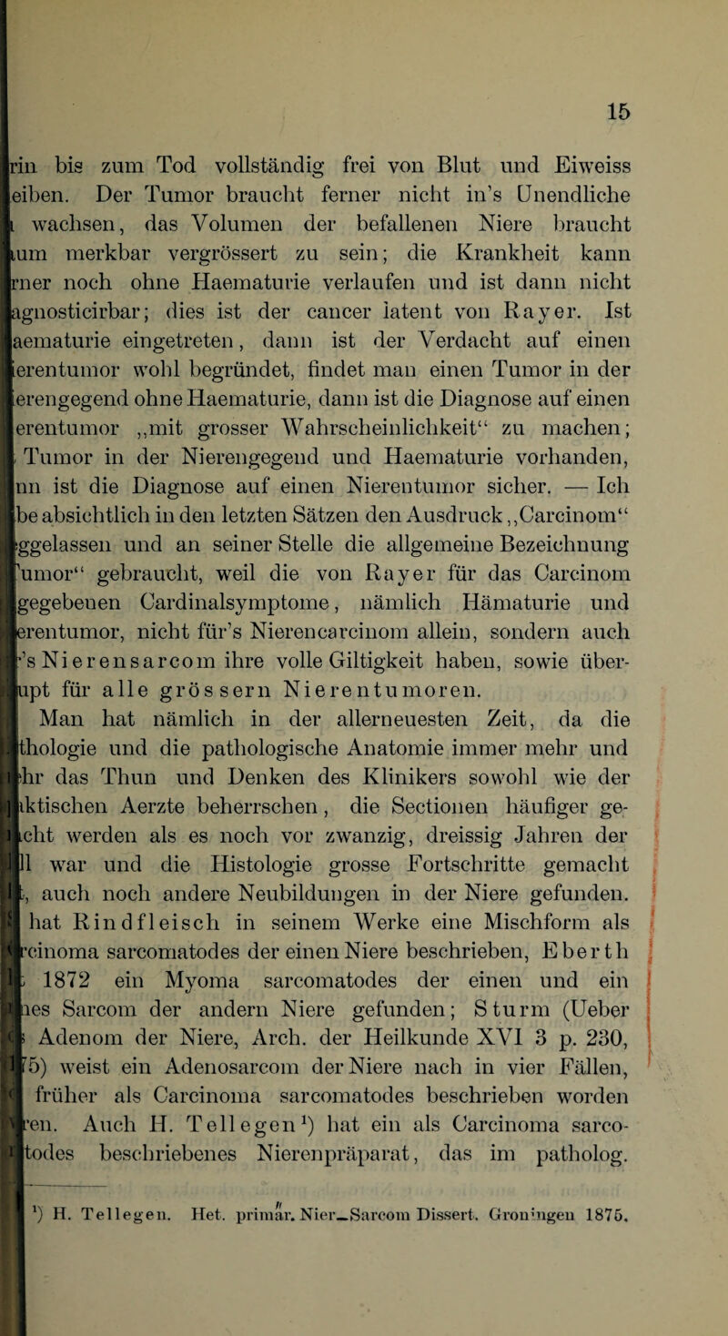 rin bis zum Tod vollständig frei von Blut und Eiweiss eiben. Der Tumor braucht ferner nicht iivs Unendliche l wachsen, das Volumen der befallenen Niere braucht tum merkbar vergrössert zu sein; die Krankheit kann rner noch ohne Haematurie verlaufen und ist dann nicht agnosticirbar; dies ist der cancer latent von Ray er. Ist I aematurie eingetreten, dann ist der VTerdaclit auf einen I .erentumor wohl begründet, findet man einen Tumor in der lierengegend ohne Haematurie, dann ist die Diagnose auf einen I erentumor „mit grosser Wahrscheinlichkeit“ zu machen; I; Tumor in der Nierengegend und Haematurie vorhanden, | nn ist die Diagnose auf einen Nierentumor sicher. — Ich ] Ibe absichtlich in den letzten Sätzen den Ausdruck „Carcinom“ I iggelassen und an seiner Stelle die allgemeine Bezeichnung Ifumor“ gebraucht, weil die von Ray er für das Carcinom I [gegebenen Cardinalsymptome, nämlich Hämaturie und I erentumor, nicht fiir’s Nieren carcinom allein, sondern auch Irs Ni er ensarcom ihre volle Giltigkeit haben, sowie iiber- jflupt für alle grossem Nierentumoren. Man hat nämlich in der allerneuesten Zeit, da die H thologie und die pathologische Anatomie immer mehr und Idir das Thun und Denken des Klinikers sowohl wie der | iktischen Aerzte beherrschen, die Sectionen häufiger ge- licht werden als es noch vor zwanzig, dreissig Jahren der H11 war und die Histologie grosse Fortschritte gemacht Uh, auch noch andere Neubildungen in der Niere gefunden. I hat Rindfleisch in seinem Werke eine Mischform als I reinoma sarcomatodes der einen Niere beschrieben, Eberth lp 1872 ein Myoma sarcomatodes der einen und ein lies Sarcom der andern Niere gefunden; Sturm (Ueber Mf Adenom der Niere, Arch. der Heilkunde XVI 3 p. 230, Bf 5) weist ein Adenosarcom der Niere nach in vier Fällen, I) früher als Carcinoma sarcomatodes beschrieben worden Bren. Auch H. Teil egen1) hat ein als Carcinoma sarco- H todes beschriebenes Nierenpräparat, das im patholog. *) H. Tellegen. Het. primär.Nier—Sarcora Dissert. Gron;ngeu 1875.